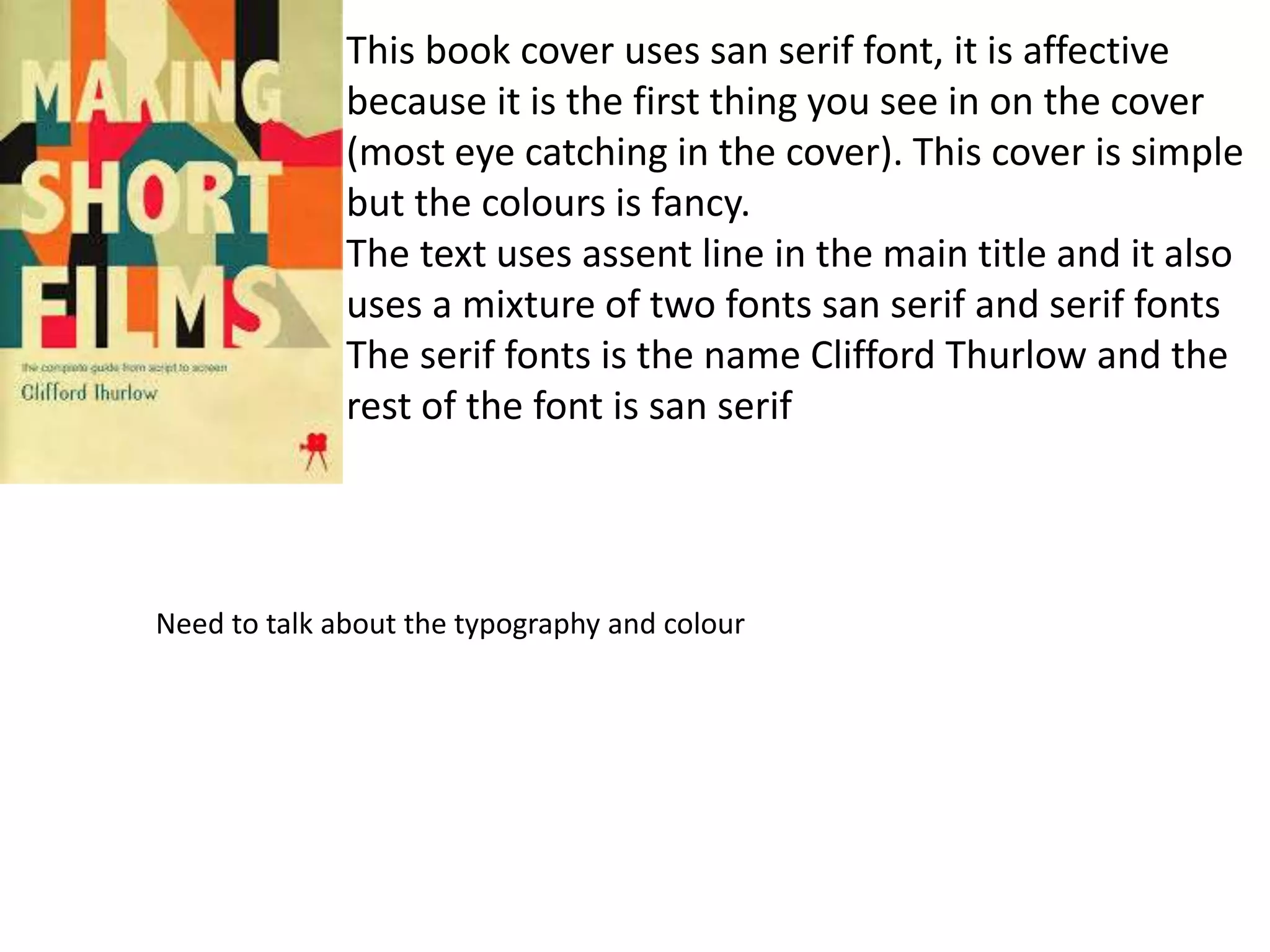 This book cover uses san serif font, it is affective
because it is the first thing you see in on the cover
(most eye catching in the cover). This cover is simple
but the colours is fancy.
The text uses assent line in the main title and it also
uses a mixture of two fonts san serif and serif fonts
The serif fonts is the name Clifford Thurlow and the
rest of the font is san serif
Need to talk about the typography and colour
 