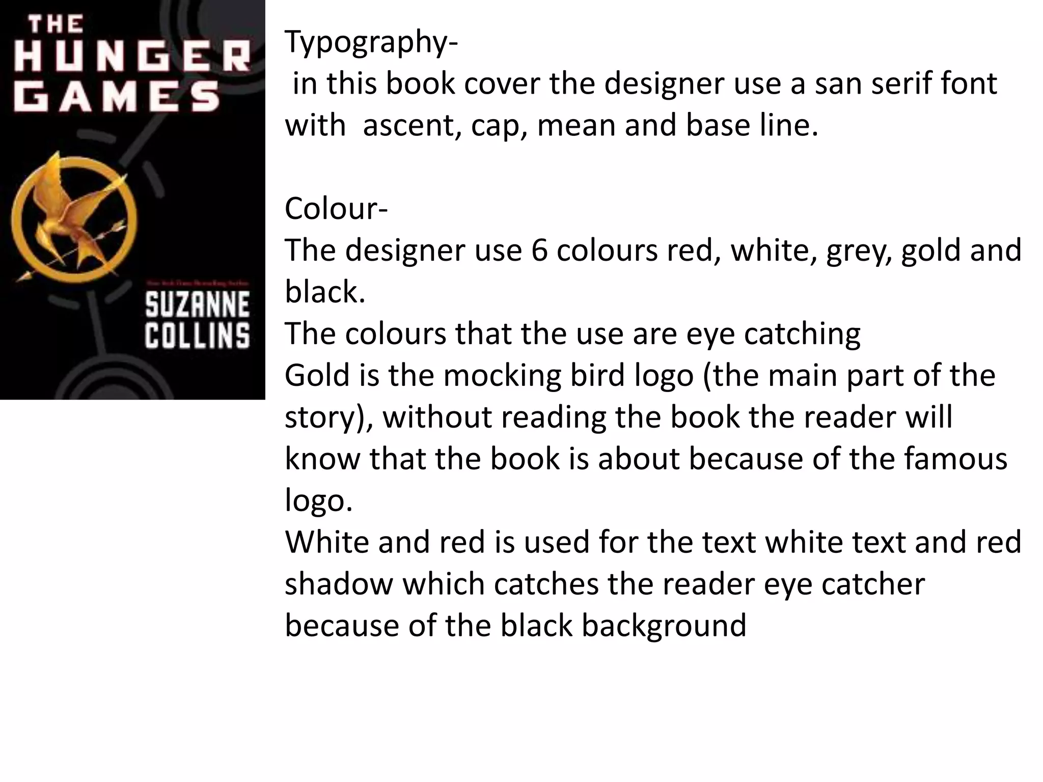 Typography-
in this book cover the designer use a san serif font
with ascent, cap, mean and base line.
Colour-
The designer use 6 colours red, white, grey, gold and
black.
The colours that the use are eye catching
Gold is the mocking bird logo (the main part of the
story), without reading the book the reader will
know that the book is about because of the famous
logo.
White and red is used for the text white text and red
shadow which catches the reader eye catcher
because of the black background
 