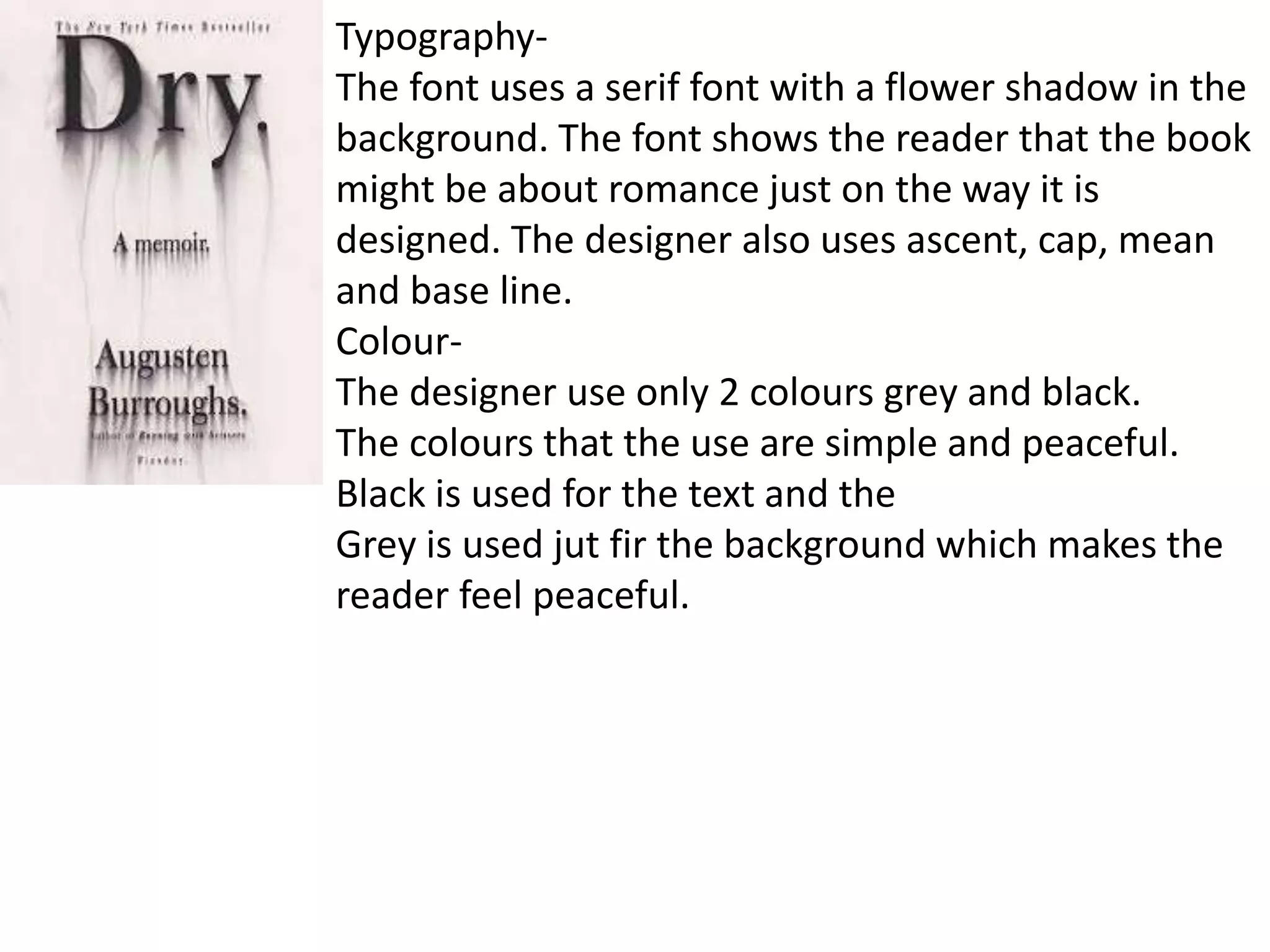 Typography-
The font uses a serif font with a flower shadow in the
background. The font shows the reader that the book
might be about romance just on the way it is
designed. The designer also uses ascent, cap, mean
and base line.
Colour-
The designer use only 2 colours grey and black.
The colours that the use are simple and peaceful.
Black is used for the text and the
Grey is used jut fir the background which makes the
reader feel peaceful.
 