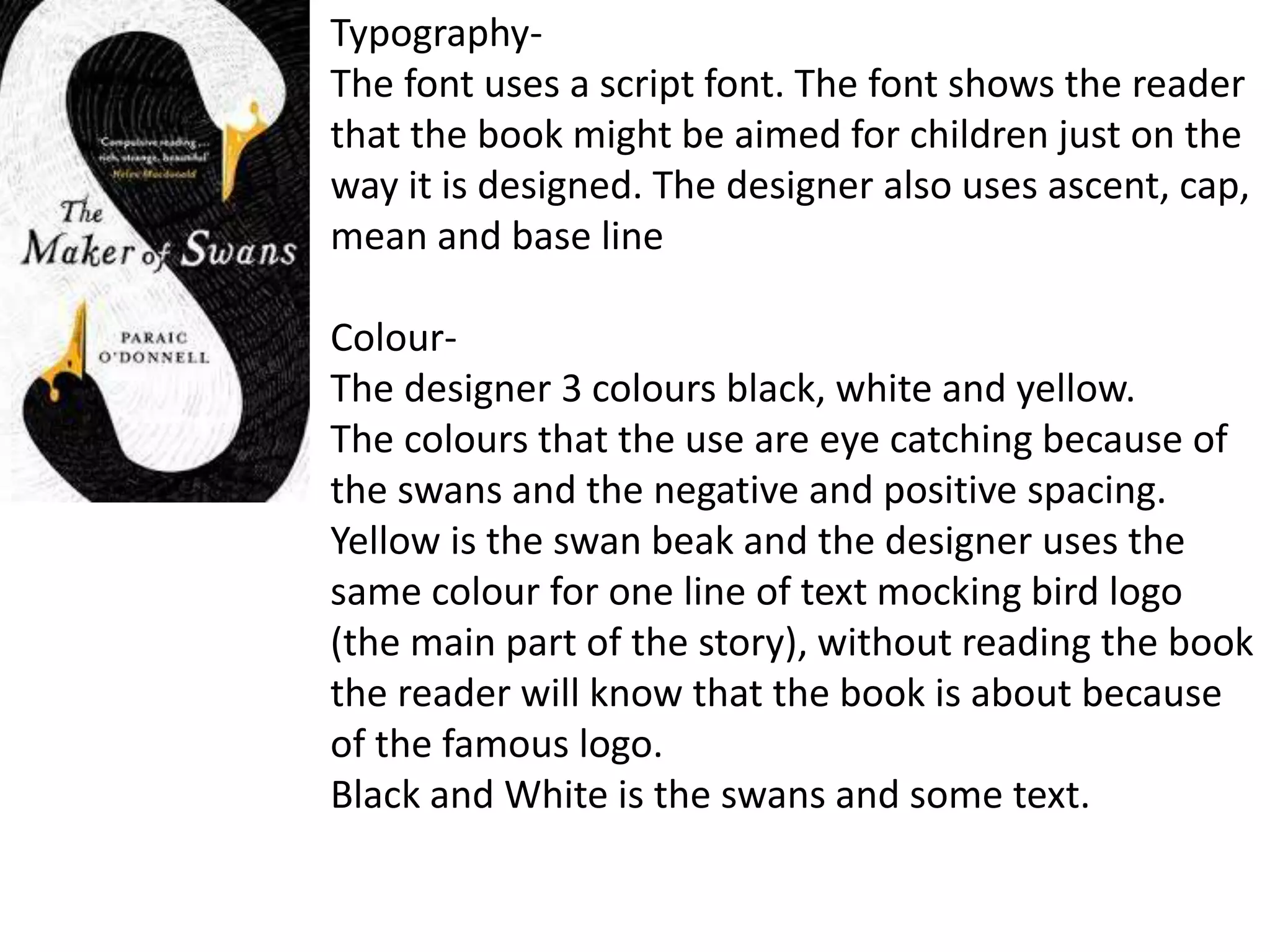 Typography-
The font uses a script font. The font shows the reader
that the book might be aimed for children just on the
way it is designed. The designer also uses ascent, cap,
mean and base line
Colour-
The designer 3 colours black, white and yellow.
The colours that the use are eye catching because of
the swans and the negative and positive spacing.
Yellow is the swan beak and the designer uses the
same colour for one line of text mocking bird logo
(the main part of the story), without reading the book
the reader will know that the book is about because
of the famous logo.
Black and White is the swans and some text.
 