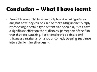 Conclusion – What I have learnt
• From this research I have not only learnt what typefaces
are, but how they can be used to make a big impact. Simply
by choosing a certain type of font size or colour, it can have
a significant effect on the audiences’ perception of the film
that they are watching. For example the boldness and
thickness can alter a romantic or comedy opening sequence
into a thriller film effortlessly.
 