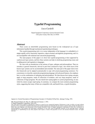 Typeful Programming
Luca Cardelli
Digital Equipment Corporation, Systems Research Center
130 Lytton Avenue, Palo Alto, CA 94301
Abstract
There exists an identifiable programming style based on the widespread use of type
information handled through mechanical typechecking techniques.
This typeful programming style is in a sense independent of the language it is embedded in; it
adapts equally well to functional, imperative, object-oriented, and algebraic programming, and it is
not incompatible with relational and concurrent programming.
The main purpose of this paper is to show how typeful programming is best supported by
sophisticated type systems, and how these systems can help in clarifying programming issues and
in adding power and regularity to languages.
We start with an introduction to the notions of types, subtypes and polymorphism. Then we
introduce a general framework, derived in part from constructive logic, into which most of the
known type systems can be accommodated and extended. The main part of the paper shows how
this framework can be adapted systematically to cope with actual programming constructs. For
concreteness we describe a particular programming language with advanced features; the emphasis
here is on the combination of subtyping and polymorphism. We then discuss how typing concepts
apply to large programs, made of collections of modules, and very large programs, made of
collections of large programs. We also sketch how typing applies to system programming; an area
which by nature escapes rigid typing. In summary, we compare the most common programming
styles, suggesting that many of them are compatible with, and benefit from, a typeful discipline.
Appears in: Formal Description of Programming Concepts, E.J.Neuhold, M.Paul Eds., Springer-Verlag, 1991.
SRC Research Report 45, May 24, 1989. Revised January 1, 1993.
© Digital Equipment Corporation 1989,1993.
This work may not be copied or reproduced in whole or in part for any commercial purpose. Permission to copy in whole or in part without
payment of fee is granted for nonprofit educational and research purposes provided that all such whole or partial copies include the following: a
notice that such copying is by permission of the Systems Research Center of Digital Equipment Corporation in Palo Alto, California; an
acknowledgment of the authors and individuals contributors to the work; and all applicable portions of the copyright notice. Copying,
reproducing, or republishing for any other purpose shall require a license with payment of fee to the Systems Research Center. All rights
reserved.
 