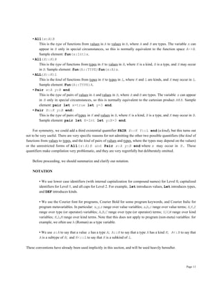Page 11
• All(x:A)B
This is the type of functions from values in A to values in B, where A and B are types. The variable x can
appear in B only in special circumstances, so this is normally equivalent to the function space A->B.
Sample element: fun(x:Int)x.
• All(X::K)B
This is the type of functions from types in K to values in B, where K is a kind, B is a type, and X may occur
in B. Sample element: fun(A::TYPE)fun(x:A)x.
• ALL(X::K)L
This is the kind of functions from types in K to types in L, where K and L are kinds, and X may occur in L.
Sample element: Fun(A::TYPE)A.
• Pair x:A y:B end
This is the type of pairs of values in A and values in B, where A and B are types. The variable x can appear
in B only in special circumstances, so this is normally equivalent to the cartesian product A#B. Sample
element: pair let x=true let y=3 end.
• Pair X::K y:B end:
This is the type of pairs of types in K and values in B, where K is a kind, B is a type, and X may occur in B.
Sample element: pair let X=Int let y:X=3 end.
For symmetry, we could add a third existential quantifier PAIR X::K Y::L end (a kind), but this turns out
not to be very useful. There are very specific reasons for not admitting the other two possible quantifiers (the kind of
functions from values to types, and the kind of pairs of values and types, where the types may depend on the values)
or the unrestricted forms of All(x:A)B and Pair x:A y:B end where x may occur in B. These
quantifiers make compilation very problematic, and they are very regretfully but deliberately omitted.
Before proceeding, we should summarize and clarify our notation.
NOTATION
• We use lower case identifiers (with internal capitalization for compound names) for Level 0, capitalized
identifiers for Level 1, and all caps for Level 2. For example, let introduces values, Let introduces types,
and DEF introduces kinds.
• We use the Courier font for programs, Courier Bold for some program keywords, and Courier Italic for
program metavariables. In particular: x,y,z range over value variables; a,b,c range over value terms; X,Y,Z
range over type (or operator) variables; A,B,C range over type (or operator) terms; U,V,W range over kind
variables; K,L,M range over kind terms. Note that this does not apply to program (non-meta) variables: for
example, we often use A (Roman) as a type variable.
• We use a:A to say that a value a has a type A; A::K to say that a type A has a kind K; A<:B to say that
A is a subtype of B; and K<::L to say that K is a subkind of L.
These conventions have already been used implicitly in this section, and will be used heavily hereafter.
 