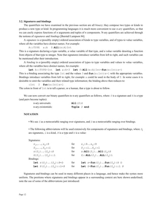 Page 12
3.2. Signatures and bindings
The quantifiers we have examined in the previous section are all binary; they compose two types or kinds to
produce a new type or kind. In programming languages it is much more convenient to use n-ary quantifiers, so that
we can easily express functions of n arguments and tuples of n components. N-ary quantifiers are achieved through
the notions of signatures and bindings [Burstall Lampson 84].
A signature is a (possibly empty) ordered association of kinds to type variables, and of types to value variables,
where all the variables have distinct names. For example:
A::TYPE a:A f:All(x:A)Int
This is a signature declaring a type variable, a value variable of that type, and a value variable denoting a function
from objects of that type to integer. Note that signatures introduce variables from left to right, and such variables can
be mentioned after their introduction.
A binding is a (possibly empty) ordered association of types to type variables and values to value variables,
where all the variables have distinct names, for example:
Let A::TYPE=Int let a:A=3 let f:All(x:A)Int=fun(x:Int)x+1
This is a binding associating the type Int and the values 3 and fun(x:Int)x+1 with the appropriate variables.
Bindings introduce variables from left to right; for example a could be used in the body of f. In some cases it is
desirable to omit the variables and their related type information; the binding above then reduces to:
:Int 3 fun(x:Int)x+1
The colon in front of Int is to tell a parser, or a human, that a type is about to follow.
We can now convert our binary quantifiers to n-ary quantifiers as follows, where S is a signature and A is a type
(and pairs become tuples):
n-ary universals: All(S)A
n-ary existentials: Tuple S end
NOTATION
• We use S as a metavariable ranging over signatures, and D as a metavariable ranging over bindings.
• The following abbreviations will be used extensively for components of signatures and bindings, where Si
are signatures, L is a kind, B is a type and b is a value:
Signatures:
x1,..,xn:B for x1:B..xn:B
X1,..,Xn::L for X1::L..Xn::L
x(S1)..(Sn):B for x:All(S1)..All(Sn)B
X(S1)..(Sn)::L for X::ALL(S1)..ALL(Sn)L
Bindings:
let x(S1)..(Sn):B=b for let x=fun(S1)..fun(Sn):B b
Let X(S1)..(Sn)::L=B for Let X=Fun(S1)..Fun(Sn)::L B
Signatures and bindings can be used in many different places in a language, and hence make the syntax more
uniform. The positions where signatures and bindings appear in a surrounding context are here shown underlined;
note the use of some of the abbreviations just introduced:
 