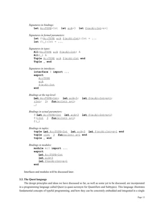 Page 13
Signatures in bindings:
Let A::TYPE=Int let a:A=3 let f(x:A):Int=x+1
Signatures in formal parameters:
let f(A::TYPE a:A f(x:A):Int):Int = ...
let f( ):Int = ...
Signatures in types:
All(A::TYPE a:A f(x:A):Int) A
All( ) A
Tuple A::TYPE a:A f(x:A):Int end
Tuple end
Signatures in interfaces:
interface I import ...
export
A::TYPE
a:A
f(x:A):Int
end
Bindings at the top-level:
Let A::TYPE=Int; let a:A=3; let f(x:A):Int=x+1;
:Int; 3; fun(x:Int) x+1;
;
Bindings in actual parameters:
f(Let A::TYPE=Int let a:A=3 let f(x:A):Int=x+1)
f(:Int 3 fun(x:Int) x+1)
f( )
Bindings in tuples:
tuple Let A::TYPE=Int let a:A=3 let f(x:A):Int=x+1 end
tuple :Int 3 fun(x:Int) x+1 end
tuple end
Bindings in modules:
module m:I import ...
export
Let A::TYPE=Int
let a:A=3
let f(x:A):Int=x+1
end
Interfaces and modules will be discussed later.
3.3. The Quest language
The design principles and ideas we have discussed so far, as well as some yet to be discussed, are incorporated
in a programming language called Quest (a quasi-acronym for Quantifiers and Subtypes). This language illustrates
fundamental concepts of typeful programming, and how they can be concretely embedded and integrated in a single
 