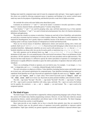 Page 15
bindings must match by component name (and of course by component order and type). Some negative aspects of
this choice are avoided by allowing component names in signatures and bindings to be omitted; omitted names
match any name for the purpose of typechecking, and therefore provide a weak form of alpha-conversion.
We conclude this section with some further notes about Quest syntax.
Comments are enclosed in "(*" and "*)" and can be nested. A comment is lexically equivalent to a blank.
Quotes (') enclose character literals, and double quotes (") enclose string literals.
Curly brackets "{" and "}" are used for grouping value, type, and kind expressions (e.g. to force operator
precedence). Parentheses "(" and ")" are used in formal and actual parameter lists, that is for function declarations,
definitions and applications.
The syntax has virtually no commas or semicolons. Commas are used only in lists of identifiers, and semicolons
are used only to terminate top-level sentences, or whole modules. Otherwise, blank space is used. Indentation is not
required for disambiguation, but it greatly improves readability because of the absence of normal separators. The
resulting syntax is still easy to parse because of widespread use of initial and final keywords.
There are two lexical classes of identifiers: alphanumeric (letters and numerals starting with a letter) and
symbolic (built out of !@#$%&*_+=-|`:<>/?). Reserved keywords belonging to either lexical class are not
considered identifiers. Alphanumeric identifiers are never used in infix position (e.g. f(x y), but not x f y).
Symbolic identifiers are always infix, but can also be used as prefix or stand-alone (e.g. x+y, +(x y), or {+}).
New infix operators can be declared freely (e.g. let ++(x,y:Int):Int = 2*{x+y}). There is no
declaration of infix status. (It is not needed because of the strict lexical conventions.) There is no declaration of infix
precedence. All infix operators, including the built-in ones, have the same precedence and are right-associative. This
decision has been made because it is difficult to specify the relative precedence of operators in a meaningful way,
and because it is equally difficult to remember or guess the relative precedence of operators when new infixes can be
introduced.
There is no overloading of literals or operators, not even built-in ones. For example, 2 is an integer, 2.0 is a
real, + is integer plus, and real.+ is real plus, obtained through a built-in interface.
The style conventions we adopt are as follows. Value identifiers (including function names and module names)
are in lower case, with internal capitalization for compound names. Type identifiers (including interface names) are
capitalized. Kind identifiers are all caps. Keywords are capitalized in roughly the same way (e.g. "Tuple..end" is
a tuple type, and "tuple..end" is a tuple value). Flow-control keywords (such as "begin..end" and
"if..then..else..end") are in lower case. Keywords are pretty-printed in boldface, and comments in italics.
The infix : sign means "has type". The infix :: sign means "has kind". The infix <: sign means "is subtype
of". The = sign is used to associate identifiers with values, types, and kinds. The = sign is not used as the boolean
test for equality: the constructs x is y and x isnot y are used instead. The := sign is used as the
assignment operator.
4. The kind of types
The kind of types is the only kind that is supported by ordinary programming languages such as Pascal. Hence,
this section will include many familiar programming constructs. However, we also find some relatively unusual
programming features, namely polymorphism and abstract types in their full generality. The Quest language,
introduced in the previous section, is used throughout.
Basic types provide no new insights, but we have to describe them patiently since they are essential for
examples. Function types use the general notion of signatures (universally quantified) to represent explicit
polymorphism. Tuple types similarly use general signatures (existentially quantified) to represent abstract types.
 