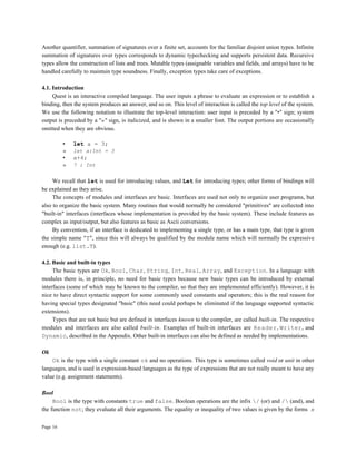 Page 16
Another quantifier, summation of signatures over a finite set, accounts for the familiar disjoint union types. Infinite
summation of signatures over types corresponds to dynamic typechecking and supports persistent data. Recursive
types allow the construction of lists and trees. Mutable types (assignable variables and fields, and arrays) have to be
handled carefully to maintain type soundness. Finally, exception types take care of exceptions.
4.1. Introduction
Quest is an interactive compiled language. The user inputs a phrase to evaluate an expression or to establish a
binding, then the system produces an answer, and so on. This level of interaction is called the top level of the system.
We use the following notation to illustrate the top-level interaction: user input is preceded by a "•" sign; system
output is preceded by a "»" sign, is italicized, and is shown in a smaller font. The output portions are occasionally
omitted when they are obvious.
• let a = 3;
» let a:Int = 3
• a+4;
» 7 : Int
We recall that let is used for introducing values, and Let for introducing types; other forms of bindings will
be explained as they arise.
The concepts of modules and interfaces are basic. Interfaces are used not only to organize user programs, but
also to organize the basic system. Many routines that would normally be considered "primitives" are collected into
"built-in" interfaces (interfaces whose implementation is provided by the basic system). These include features as
complex as input/output, but also features as basic as Ascii conversions.
By convention, if an interface is dedicated to implementing a single type, or has a main type, that type is given
the simple name "T", since this will always be qualified by the module name which will normally be expressive
enough (e.g. list.T).
4.2. Basic and built-in types
The basic types are Ok, Bool, Char, String, Int, Real, Array, and Exception. In a language with
modules there is, in principle, no need for basic types because new basic types can be introduced by external
interfaces (some of which may be known to the compiler, so that they are implemented efficiently). However, it is
nice to have direct syntactic support for some commonly used constants and operators; this is the real reason for
having special types designated "basic" (this need could perhaps be eliminated if the language supported syntactic
extensions).
Types that are not basic but are defined in interfaces known to the compiler, are called built-in. The respective
modules and interfaces are also called built-in. Examples of built-in interfaces are Reader, Writer, and
Dynamic, described in the Appendix. Other built-in interfaces can also be defined as needed by implementations.
Ok
Ok is the type with a single constant ok and no operations. This type is sometimes called void or unit in other
languages, and is used in expression-based languages as the type of expressions that are not really meant to have any
value (e.g. assignment statements).
Bool
Bool is the type with constants true and false. Boolean operations are the infix / (or) and / (and), and
the function not; they evaluate all their arguments. The equality or inequality of two values is given by the forms x
 