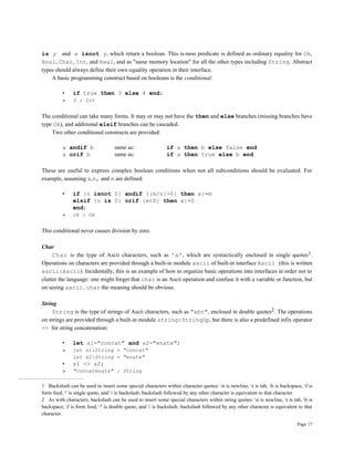 Page 17
is y and x isnot y, which return a boolean. This is-ness predicate is defined as ordinary equality for Ok,
Bool, Char, Int, and Real, and as "same memory location" for all the other types including String. Abstract
types should always define their own equality operation in their interface.
A basic programming construct based on booleans is the conditional:
• if true then 3 else 4 end;
» 3 : Int
The conditional can take many forms. It may or may not have the then and else branches (missing branches have
type Ok), and additional elsif branches can be cascaded.
Two other conditional constructs are provided:
a andif b same as: if a then b else false end
a orif b same as: if a then true else b end
These are useful to express complex boolean conditions when not all subconditions should be evaluated. For
example, assuming a,n, and m are defined:
• if {n isnot 0} andif {{m/n}>0} then a:=m
elsif {n is 0} orif {m<0} then a:=0
end;
» ok : Ok
This conditional never causes division by zero.
Char
Char is the type of Ascii characters, such as 'a', which are syntactically enclosed in single quotes1.
Operations on characters are provided through a built-in module ascii of built-in interface Ascii (this is written
ascii:Ascii). Incidentally, this is an example of how to organize basic operations into interfaces in order not to
clutter the language: one might forget that char is an Ascii operation and confuse it with a variable or function, but
on seeing ascii.char the meaning should be obvious.
String
String is the type of strings of Ascii characters, such as "abc", enclosed in double quotes2. The operations
on strings are provided through a built-in module string:StringOp, but there is also a predefined infix operator
<> for string concatenation:
• let s1="concat" and s2="enate";
» let s1:String = "concat"
let s2:String = "enate"
• s1 <> s2;
» "concatenate" : String
1 Backslash can be used to insert some special characters within character quotes: n is newline, t is tab, b is backspace, f is
form feed, ' is single quote, and  is backslash; backslash followed by any other character is equivalent to that character.
2 As with characters, backslash can be used to insert some special characters within string quotes: n is newline, t is tab, b is
backspace, f is form feed, " is double quote, and  is backslash; backslash followed by any other character is equivalent to that
character.
 