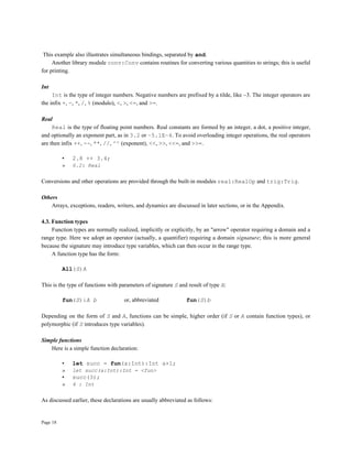 Page 18
This example also illustrates simultaneous bindings, separated by and.
Another library module conv:Conv contains routines for converting various quantities to strings; this is useful
for printing.
Int
Int is the type of integer numbers. Negative numbers are prefixed by a tilde, like ~3. The integer operators are
the infix +, -, *, /, % (modulo), <, >, <=, and >=.
Real
Real is the type of floating point numbers. Real constants are formed by an integer, a dot, a positive integer,
and optionally an exponent part, as in 3.2 or ~5.1E~4. To avoid overloading integer operations, the real operators
are then infix ++, --, **, //, ^^ (exponent), <<, >>, <<=, and >>=.
• 2.8 ++ 3.4;
» 6.2: Real
Conversions and other operations are provided through the built-in modules real:RealOp and trig:Trig.
Others
Arrays, exceptions, readers, writers, and dynamics are discussed in later sections, or in the Appendix.
4.3. Function types
Function types are normally realized, implicitly or explicitly, by an "arrow" operator requiring a domain and a
range type. Here we adopt an operator (actually, a quantifier) requiring a domain signature; this is more general
because the signature may introduce type variables, which can then occur in the range type.
A function type has the form:
All(S)A
This is the type of functions with parameters of signature S and result of type A:
fun(S):A b or, abbreviated fun(S)b
Depending on the form of S and A, functions can be simple, higher order (if S or A contain function types), or
polymorphic (if S introduces type variables).
Simple functions
Here is a simple function declaration:
• let succ = fun(a:Int):Int a+1;
» let succ(a:Int):Int = <fun>
• succ(3);
» 4 : Int
As discussed earlier, these declarations are usually abbreviated as follows:
 