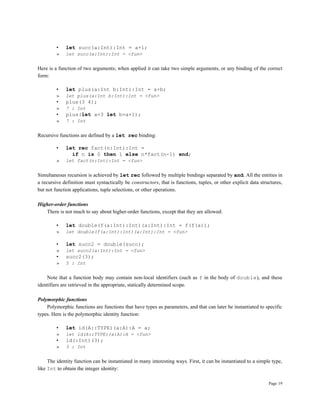 Page 19
• let succ(a:Int):Int = a+1;
» let succ(a:Int):Int = <fun>
Here is a function of two arguments; when applied it can take two simple arguments, or any binding of the correct
form:
• let plus(a:Int b:Int):Int = a+b;
» let plus(a:Int b:Int):Int = <fun>
• plus(3 4);
» 7 : Int
• plus(let a=3 let b=a+1);
» 7 : Int
Recursive functions are defined by a let rec binding:
• let rec fact(n:Int):Int =
if n is 0 then 1 else n*fact(n-1) end;
» let fact(n:Int):Int = <fun>
Simultaneous recursion is achieved by let rec followed by multiple bindings separated by and. All the entities in
a recursive definition must syntactically be constructors, that is functions, tuples, or other explicit data structures,
but not function applications, tuple selections, or other operations.
Higher-order functions
There is not much to say about higher-order functions, except that they are allowed:
• let double(f(a:Int):Int)(a:Int):Int = f(f(a));
» let double(f(a:Int):Int)(a:Int):Int = <fun>
• let succ2 = double(succ);
» let succ2(a:Int):Int = <fun>
• succ2(3);
» 5 : Int
Note that a function body may contain non-local identifiers (such as f in the body of double), and these
identifiers are retrieved in the appropriate, statically determined scope.
Polymorphic functions
Polymorphic functions are functions that have types as parameters, and that can later be instantiated to specific
types. Here is the polymorphic identity function:
• let id(A::TYPE)(a:A):A = a;
» let id(A::TYPE)(a:A):A = <fun>
• id(:Int)(3);
» 3 : Int
The identity function can be instantiated in many interesting ways. First, it can be instantiated to a simple type,
like Int to obtain the integer identity:
 