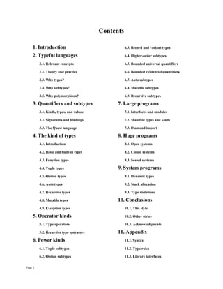 Page 2
Contents
1. Introduction 6.3. Record and variant types
2. Typeful languages 6.4. Higher-order subtypes
2.1. Relevant concepts 6.5. Bounded universal quantifiers
2.2. Theory and practice 6.6. Bounded existential quantifiers
2.3. Why types? 6.7. Auto subtypes
2.4. Why subtypes? 6.8. Mutable subtypes
2.5. Why polymorphism? 6.9. Recursive subtypes
3. Quantifiers and subtypes 7. Large programs
3.1. Kinds, types, and values 7.1. Interfaces and modules
3.2. Signatures and bindings 7.2. Manifest types and kinds
3.3. The Quest language 7.3. Diamond import
4. The kind of types 8. Huge programs
4.1. Introduction 8.1. Open systems
4.2. Basic and built-in types 8.2. Closed systems
4.3. Function types 8.3. Sealed systems
4.4. Tuple types 9. System programs
4.5. Option types 9.1. Dynamic types
4.6. Auto types 9.2. Stack allocation
4.7. Recursive types 9.3. Type violations
4.8. Mutable types 10. Conclusions
4.9. Exception types 10.1. This style
5. Operator kinds 10.2. Other styles
5.1. Type operators 10.3. Acknowledgments
5.2. Recursive type operators 11. Appendix
6. Power kinds 11.1. Syntax
6.1. Tuple subtypes 11.2. Type rules
6.2. Option subtypes 11.3. Library interfaces
 