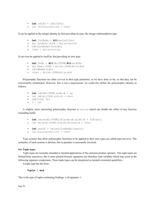 Page 20
• let intId = id(:Int);
» let intId(a:Int):Int = <fun>
It can be applied to the integer identity by first providing its type, the integer endomorphism type:
• Let IntEndo = All(a:Int)Int;
» Let IntEndo::TYPE = All(a:Int)Int
• id(:IntEndo)(intId);
» <fun> : All(a:Int)Int
It can even be applied to itself by first providing its own type:
• Let Endo = All(A::TYPE)All(a:A)A;
» Let Endo::TYPE = All(A::TYPE)All(a:A)A
• id(:Endo)(id);
» <fun> : All(A::TYPE)All(a:A)A
Polymorphic functions are often curried in their type parameter, as we have done so far, so that they can be
conveniently instantiated. However, this is not a requirement; we could also define the polymorphic identity as
follows:
• let id2(A::TYPE a:A):A = a;
» let id2(A::TYPE a:A):A = <fun>
• id2(:Int 3);
» 3 : Int
A slightly more interesting polymorphic function is twice, which can double the effect of any function
(including itself):
• let twice(A::TYPE)(f(a:A):A)(a:A):A = f(f(a));
» let twice(A::TYPE)(f(a:A):A)(a:A):A = <fun>
• let succ2 = twice(:IntEndo)(succ);
» let succ2(a:Int):Int = <fun>
Type systems that allow polymorphic functions to be applied to their own types are called impredicative. The
semantics of such systems is delicate, but no paradox is necessarily involved.
4.4. Tuple types
Tuple types are normally intended as iterated applications of the cartesian product operator. Our tuple types are
formed from signatures; this is more general because signatures can introduce type variables which may occur in the
following signature components. These tuple types can be interpreted as iterated existential quantifiers.
A tuple type has the form:
Tuple S end
This is the type of tuples containing bindings D of signature S:
 