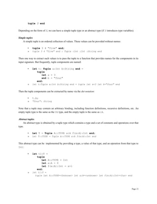 Page 21
tuple D end
Depending on the form of S, we can have a simple tuple type or an abstract type (if S introduces type variables).
Simple tuples
A simple tuple is an ordered collection of values. These values can be provided without names:
• tuple 3 4 "five" end;
» tuple 3 4 "five" end : Tuple :Int :Int :String end
Then one way to extract such values is to pass the tuple to a function that provides names for the components in its
input signature. But frequently, tuple components are named:
• let t: Tuple a:Int b:String end =
tuple
let a = 3
and b = "four"
end;
» let t:Tuple a:Int b:String end = tuple let a=3 let b="four" end
Then the tuple components can be extracted by name via the dot notation:
• t.b;
» "four": String
Note that a tuple may contain an arbitrary binding, including function definitions, recursive definitions, etc. An
empty tuple type is the same as the Ok type, and the empty tuple is the same as ok.
Abstract tuples
An abstract type is obtained by a tuple type which contains a type and a set of constants and operations over that
type.
• Let T = Tuple A::TYPE a:A f(x:A):Int end;
» Let T::TYPE = Tuple A::TYPE a:A f(x:A):Int end
This abstract type can be implemented by providing a type, a value of that type, and an operation from that type to
Int:
• let t1:T =
tuple
Let A::TYPE = Int
let a:A = 0
let f(x:A):Int = x+1
end;
» let t1:T =
tuple Let A::TYPE=<Unknown> let a:A=<unknown> let f(x:A):Int=<fun> end
 
