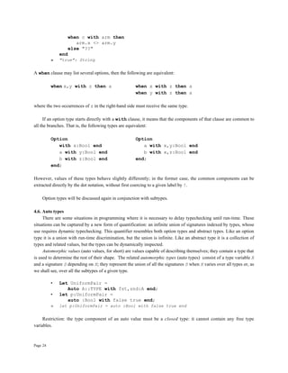 Page 24
when c with arm then
arm.x <> arm.y
else "??"
end
» "true": String
A when clause may list several options, then the following are equivalent:
when x,y with z then a when x with z then a
when y with z then a
where the two occurrences of z in the right-hand side must receive the same type.
If an option type starts directly with a with clause, it means that the components of that clause are common to
all the branches. That is, the following types are equivalent:
Option Option
with x:Bool end a with x,y:Bool end
a with y:Bool end b with x,z:Bool end
b with z:Bool end end;
end;
However, values of these types behave slightly differently; in the former case, the common components can be
extracted directly by the dot notation, without first coercing to a given label by !.
Option types will be discussed again in conjunction with subtypes.
4.6. Auto types
There are some situations in programming where it is necessary to delay typechecking until run-time. These
situations can be captured by a new form of quantification: an infinite union of signatures indexed by types, whose
use requires dynamic typechecking. This quantifier resembles both option types and abstract types. Like an option
type it is a union with run-time discrimination, but the union is infinite. Like an abstract type it is a collection of
types and related values, but the types can be dynamically inspected.
Automorphic values (auto values, for short) are values capable of describing themselves; they contain a type that
is used to determine the rest of their shape. The related automorphic types (auto types) consist of a type variable X
and a signature S depending on X; they represent the union of all the signatures S when X varies over all types or, as
we shall see, over all the subtypes of a given type.
• Let UniformPair =
Auto A::TYPE with fst,snd:A end;
• let p:UniformPair =
auto :Bool with false true end;
» let p:UniformPair = auto :Bool with false true end
Restriction: the type component of an auto value must be a closed type: it cannot contain any free type
variables.
 
