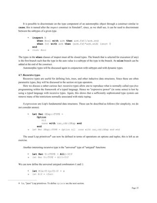 Page 25
It is possible to discriminate on the type component of an automorphic object through a construct similar to
case; this is named after the inspect construct in Simula67, since, as we shall see, it can be used to discriminate
between the subtypes of a given type.
• inspect b
when Bool with arm then arm.fst/arm.snd
when Int with arm then (arm.fst*arm.snd) isnot 0
end
» true: Bool
The types in the when clauses of inspect must all be closed types. The branch that is selected for execution (if any)
is the first branch such that the type in the auto value is a subtype of the type in the branch. An else branch can be
added at the end of the construct.
Automorphic types will be discussed again in conjunction with subtypes and with dynamic types.
4.7. Recursive types
Recursive types are useful for defining lists, trees, and other inductive data structures. Since these are often
parametric types, they will be discussed in the section on type operators.
Here we discuss a rather curious fact: recursive types allow one to reproduce what is normally called type-free
programming within the framework of a typed language. Hence no "expressive power" (in some sense) is lost by
using a typed language with recursive types. Again, this shows that a sufficiently sophisticated type system can
remove many of the restrictions normally associated with static typing.
S-expressions are Lisp's fundamental data structures. These can be described as follows (for simplicity, we do
not consider atoms):
• Let Rec SExp::TYPE =
Option
nil
cons with car,cdr:SExp end
end
» Let Rec SExp::TYPE = Option nil cons with car,cdr:SExp end end
The usual Lisp primitives4 can now be defined in terms of operations on options and tuples; this is left as an
exercise.
Another interesting recursive type is the "universal" type of "untyped" functions:
• Let Rec V::TYPE = All(:V)V
» let Rec V::TYPE = All(:V)V
We can now define the universal untyped combinators K and S:
• let K(x:V)(y:V):V = x
» let K:V = <fun>
4 I.e., "pure" Lisp primitives. To define rplaca see the next section.
 
