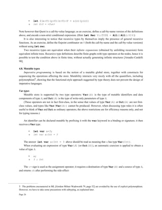 Page 26
• let S(x:V)(y:V)(z:V):V = x(z)(y(z))
» let S:V = <fun>
Note however that Quest is a call-by-value language; as an exercise, define a call-by-name version of the definitions
above, and encode a non-strict conditional expression. (Hint: Let Rec V::TYPE = All()All(:V)V.)
It is also interesting to notice that recursive types by themselves imply the presence of general recursive
functions. As an exercise, define the fixpoint combinator on V (both the call-by-name and the call-by-value versions)
without using let rec.
Two recursive types are equivalent when their infinite expansions (obtained by unfolding recursion) form
equivalent infinite trees. Recursive type definitions describe finite graphs with type operators at the nodes, hence it is
possible to test the condition above in finite time, without actually generating infinite structures [Amadio Cardelli
90].
4.8. Mutable types
Imperative programming is based on the notion of a mutable global store, together with constructs for
sequencing the operations affecting the store. Mutability interacts very nicely with all the quantifiers, including
polymorphism5, showing that the functional-style approach suggested by type theory does not prevent the design of
imperative languages.
Var types
Mutable store is supported by two type operators: Var(A) is the type of mutable identifiers and data
components of type A; and Out(A) is the type of write-only parameters of type A.
(These operators are not in fact first-class, in the sense that values of type Var(A) or Out(A) are not first-
class values, and types like Var(Var(A)) cannot be produced. However, when discussing type rules it is often
useful to think of Var and Out as ordinary operators; the above restrictions are for efficiency reasons only, and not
for typing reasons.)
An identifier can be declared mutable by prefixing it with the var keyword in a binding or signature; it then
receives a Var type.
• let var a=3;
» let var a:Int = 3
The answer let var a:Int = 3 above should be read as meaning that a has type Var(Int).
When evaluating an expression of type Var(A) (or Out(A)), an automatic coercion is applied to obtain a
value of type A.
• a;
» 3 : Int
The := sign is used as the assignment operator; it requires a destination of type Var(A) and a source of type A,
and returns ok after performing the side-effect:
5 The problems encountered in ML [Gordon Milner Wadsworth 79, page 52] are avoided by the use of explicit polymorphism.
However, we have to take some precautions with subtyping, as explained later.
 