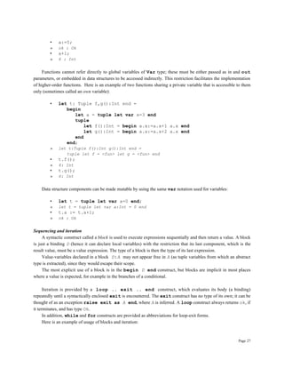 Page 27
• a:=5;
» ok : Ok
• a+1;
» 6 : Int
Functions cannot refer directly to global variables of Var type; these must be either passed as in and out
parameters, or embedded in data structures to be accessed indirectly. This restriction facilitates the implementation
of higher-order functions. Here is an example of two functions sharing a private variable that is accessible to them
only (sometimes called an own variable):
• let t: Tuple f,g():Int end =
begin
let a = tuple let var x=3 end
tuple
let f():Int = begin a.x:=a.x+1 a.x end
let g():Int = begin a.x:=a.x+2 a.x end
end
end;
» let t:Tuple f():Int g():Int end =
tuple let f = <fun> let g = <fun> end
• t.f();
» 4: Int
• t.g();
» 6: Int
Data structure components can be made mutable by using the same var notation used for variables:
• let t = tuple let var a=0 end;
» let t = tuple let var a:Int = 0 end
• t.a := t.a+1;
» ok : Ok
Sequencing and iteration
A syntactic construct called a block is used to execute expressions sequentially and then return a value. A block
is just a binding D (hence it can declare local variables) with the restriction that its last component, which is the
result value, must be a value expression. The type of a block is then the type of its last expression.
Value-variables declared in a block D:A may not appear free in A (as tuple variables from which an abstract
type is extracted), since they would escape their scope.
The most explicit use of a block is in the begin D end construct, but blocks are implicit in most places
where a value is expected, for example in the branches of a conditional.
Iteration is provided by a loop .. exit .. end construct, which evaluates its body (a binding)
repeatedly until a syntactically enclosed exit is encountered. The exit construct has no type of its own; it can be
thought of as an exception raise exit as A end, where A is inferred. A loop construct always returns ok, if
it terminates, and has type Ok.
In addition, while and for constructs are provided as abbreviations for loop-exit forms.
Here is an example of usage of blocks and iteration:
 