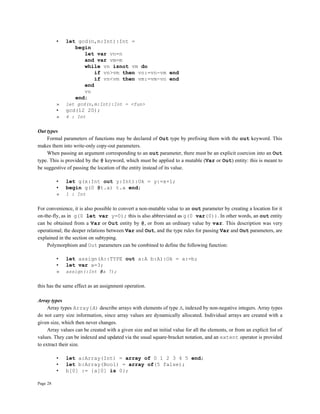 Page 28
• let gcd(n,m:Int):Int =
begin
let var vn=n
and var vm=m
while vn isnot vm do
if vn>vm then vn:=vn-vm end
if vn<vm then vm:=vm-vn end
end
vn
end;
» let gcd(n,m:Int):Int = <fun>
• gcd(12 20);
» 4 : Int
Out types
Formal parameters of functions may be declared of Out type by prefixing them with the out keyword. This
makes them into write-only copy-out parameters.
When passing an argument corresponding to an out parameter, there must be an explicit coercion into an Out
type. This is provided by the @ keyword, which must be applied to a mutable (Var or Out) entity: this is meant to
be suggestive of passing the location of the entity instead of its value.
• let g(x:Int out y:Int):Ok = y:=x+1;
• begin g(0 @t.a) t.a end;
» 1 : Int
For convenience, it is also possible to convert a non-mutable value to an out parameter by creating a location for it
on-the-fly, as in g(0 let var y=0); this is also abbreviated as g(0 var(0)). In other words, an out entity
can be obtained from a Var or Out entity by @, or from an ordinary value by var. This description was very
operational; the deeper relations between Var and Out, and the type rules for passing Var and Out parameters, are
explained in the section on subtyping.
Polymorphism and Out parameters can be combined to define the following function:
• let assign(A::TYPE out a:A b:A):Ok = a:=b;
• let var a=3;
» assign(:Int @a 7);
this has the same effect as an assignment operation.
Array types
Array types Array(A) describe arrays with elements of type A, indexed by non-negative integers. Array types
do not carry size information, since array values are dynamically allocated. Individual arrays are created with a
given size, which then never changes.
Array values can be created with a given size and an initial value for all the elements, or from an explicit list of
values. They can be indexed and updated via the usual square-bracket notation, and an extent operator is provided
to extract their size.
• let a:Array(Int) = array of 0 1 2 3 4 5 end;
• let b:Array(Bool) = array of(5 false);
• b[0] := {a[0] is 0};
 