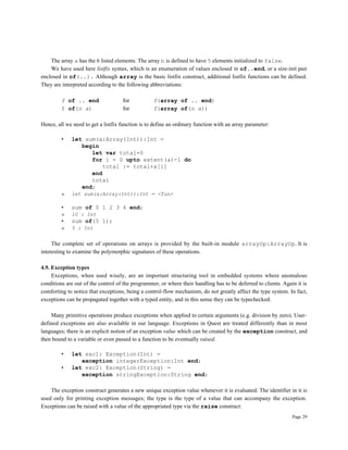 Page 29
The array a has the 6 listed elements. The array b is defined to have 5 elements initialized to false.
We have used here listfix syntax, which is an enumeration of values enclosed in of..end, or a size-init pair
enclosed in of(..). Although array is the basic listfix construct, additional listfix functions can be defined.
They are interpreted according to the following abbreviations:
f of .. end for f(array of .. end)
f of(n a) for f(array of(n a))
Hence, all we need to get a listfix function is to define an ordinary function with an array parameter:
• let sum(a:Array(Int)):Int =
begin
let var total=0
for i = 0 upto extent(a)-1 do
total := total+a[i]
end
total
end;
» let sum(a:Array(Int)):Int = <fun>
• sum of 0 1 2 3 4 end;
» 10 : Int
• sum of(5 1);
» 5 : Int
The complete set of operations on arrays is provided by the built-in module arrayOp:ArrayOp. It is
interesting to examine the polymorphic signatures of these operations.
4.9. Exception types
Exceptions, when used wisely, are an important structuring tool in embedded systems where anomalous
conditions are out of the control of the programmer, or where their handling has to be deferred to clients. Again it is
comforting to notice that exceptions, being a control-flow mechanism, do not greatly affect the type system. In fact,
exceptions can be propagated together with a typed entity, and in this sense they can be typechecked.
Many primitive operations produce exceptions when applied to certain arguments (e.g. division by zero). User-
defined exceptions are also available in our language. Exceptions in Quest are treated differently than in most
languages; there is an explicit notion of an exception value which can be created by the exception construct, and
then bound to a variable or even passed to a function to be eventually raised.
• let exc1: Exception(Int) =
exception integerException:Int end;
• let exc2: Exception(String) =
exception stringException:String end;
The exception construct generates a new unique exception value whenever it is evaluated. The identifier in it is
used only for printing exception messages; the type is the type of a value that can accompany the exception.
Exceptions can be raised with a value of the appropriated type via the raise construct:
 