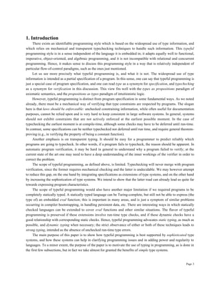 Page 3
1. Introduction
There exists an identifiable programming style which is based on the widespread use of type information, and
which relies on mechanical and transparent typechecking techniques to handle such information. This typeful
programming style is in a sense independent of the language it is embedded in; it adapts equally well to functional,
imperative, object-oriented, and algebraic programming, and it is not incompatible with relational and concurrent
programming. Hence, it makes sense to discuss this programming style in a way that is relatively independent of
particular flow-of-control paradigms, such as the ones just mentioned.
Let us see more precisely what typeful programming is, and what it is not. The widespread use of type
information is intended as a partial specification of a program. In this sense, one can say that typeful programming is
just a special case of program specification, and one can read type as a synonym for specification, and typechecking
as a synonym for verification in this discussion. This view fits well with the types as propositions paradigm of
axiomatic semantics, and the propositions as types paradigm of intuitionistic logic.
However, typeful programming is distinct from program specification in some fundamental ways. As we noted
already, there must be a mechanical way of verifying that type constraints are respected by programs. The slogan
here is that laws should be enforceable: unchecked constraining information, while often useful for documentation
purposes, cannot be relied upon and is very hard to keep consistent in large software systems. In general, systems
should not exhibit constraints that are not actively enforced at the earliest possible moment. In the case of
typechecking the earliest moment is at compile-time, although some checks may have to be deferred until run-time.
In contrast, some specifications can be neither typechecked nor deferred until run time, and require general theorem-
proving (e.g., in verifying the property of being a constant function).
Another emphasis is on transparent typing. It should be easy for a programmer to predict reliably which
programs are going to typecheck. In other words, if a program fails to typecheck, the reason should be apparent. In
automatic program verification, it may be hard in general to understand why a program failed to verify; at the
current state of the art one may need to have a deep understanding of the inner workings of the verifier in order to
correct the problem.
The scope of typeful programming, as defined above, is limited. Typechecking will never merge with program
verification, since the former requires mechanical checking and the latter is undecidable. We may however attempt
to reduce this gap, on the one hand by integrating specifications as extensions of type systems, and on the other hand
by increasing the sophistication of type systems. We intend to show that the latter road can already lead us quite far
towards expressing program characteristics.
The scope of typeful programming would also have another major limitation if we required programs to be
completely statically typed. A statically typed language can be Turing-complete, but still not be able to express (the
type of) an embedded eval function; this is important in many areas, and is just a symptom of similar problems
occurring in compiler bootstrapping, in handling persistent data, etc. There are interesting ways in which statically
checked languages can be extended to cover eval functions and other similar situations. The flavor of typeful
programming is preserved if these extensions involve run-time type checks, and if these dynamic checks have a
good relationship with corresponding static checks. Hence, typeful programming advocates static typing, as much as
possible, and dynamic typing when necessary; the strict observance of either or both of these techniques leads to
strong typing, intended as the absence of unchecked run-time type errors.
The main purpose of this paper is to show how typeful programming is best supported by sophisticated type
systems, and how these systems can help in clarifying programming issues and in adding power and regularity to
languages. To a minor extent, the purpose of the paper is to motivate the use of typing in programming, as is done in
the first few subsections, but in fact we take almost for granted the benefits of simple type systems.
 