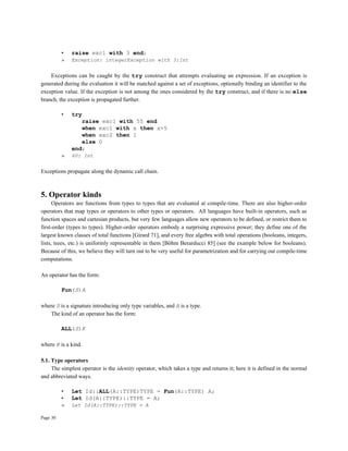 Page 30
• raise exc1 with 3 end;
» Exception: integerException with 3:Int
Exceptions can be caught by the try construct that attempts evaluating an expression. If an exception is
generated during the evaluation it will be matched against a set of exceptions, optionally binding an identifier to the
exception value. If the exception is not among the ones considered by the try construct, and if there is no else
branch, the exception is propagated further.
• try
raise exc1 with 55 end
when exc1 with x then x+5
when exc2 then 1
else 0
end;
» 60: Int
Exceptions propagate along the dynamic call chain.
5. Operator kinds
Operators are functions from types to types that are evaluated at compile-time. There are also higher-order
operators that map types or operators to other types or operators. All languages have built-in operators, such as
function spaces and cartesian products, but very few languages allow new operators to be defined, or restrict them to
first-order (types to types). Higher-order operators embody a surprising expressive power; they define one of the
largest known classes of total functions [Girard 71], and every free algebra with total operations (booleans, integers,
lists, trees, etc.) is uniformly representable in them [Böhm Berarducci 85] (see the example below for booleans).
Because of this, we believe they will turn out to be very useful for parametrization and for carrying out compile-time
computations.
An operator has the form:
Fun(S)A
where S is a signature introducing only type variables, and A is a type.
The kind of an operator has the form:
ALL(S)K
where K is a kind.
5.1. Type operators
The simplest operator is the identity operator, which takes a type and returns it; here it is defined in the normal
and abbreviated ways.
• Let Id::ALL(A::TYPE)TYPE = Fun(A::TYPE) A;
• Let Id(A::TYPE)::TYPE = A;
» Let Id(A::TYPE)::TYPE = A
 