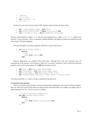 Page 31
• :Id(Int);
» :Int :: TYPE
• let a:Id(Int) = 3;
» let a:Int = 3
The function space and cartesian product (infix) operators take two types and return a type:
• Let ->(A,B::TYPE)::TYPE = All(:A)B;
• Let #(A,B::TYPE)::TYPE = Tuple fst:A snd:B end;
• let f:{Int#Int}->Int = fun(p:Int#Int)p.fst+p.snd;
Note the omitted identifier in All(:A)B; this is to make typings such as {fun(x:A)B}:A->B legal for any
identifier x, hence allowing f above to typecheck. Omitted identifiers and alpha-conversion were briefly discussed
in the section "The Quest language".
The optional operator is for data components which may or may not be present:
• Let Opt(A::TYPE)::TYPE =
Option
none
some with some:A end
end;
Operator applications are evaluated with call-by-name, although this is not very important since all
computations at the operator level terminate. (There are no recursive operators.) Some interesting functional
programs can be written at the operator level (DEF here introduces a kind):
• DEF BOOL = ALL(Then,Else::TYPE)TYPE;
• Let True::BOOL = Fun(Then,Else::TYPE) Then;
• Let False::BOOL = Fun(Then,Else::TYPE) Else;
• Let Cond(If::BOOL Then,Else::TYPE)::TYPE = If(Then Else);
Convince yourself that Cond above is really a conditional at the type level.
5.2. Recursive type operators
There are no recursive type operators, in order to guarantee that computations at the type level always terminate.
However, there are recursive types which can achieve much of the same effect. For example, one might expect to
define parametric lists via a recursive operator as follows:
• (* Invalid recursive definition:
Let Rec List(A::TYPE)::TYPE =
Option
nil
cons with head:A tail:List(A) end
end;
*)
 