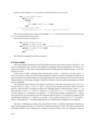 Page 32
Instead, we have to define List as an ordinary operator that returns a recursive type:
• Let List(A::TYPE)::TYPE =
Rec(B::TYPE)
Option
nil
cons with head:A tail:B end
end;
» Let List(A::TYPE)::TYPE =
Rec(B::TYPE) Option nil cons with head:A tail:B end end
Here we have used the recursive type constructor Rec(A::K)B which has the restriction that the kind K must
be TYPE (or a power kind, see next section).
Here are the two basic list constructors:
• let nil(A::TYPE):List(A) =
option nil of List(A) end
and cons(A::TYPE)(head:A tail:List(A)):List(A) =
option cons of List(A) with
head tail
end;
The other basic list operations are left as an exercise.
6. Power kinds
Most of the quantifier and operator structure described so far derives from Girard's system Fw [Girard 71]. The
main new fundamental notion in Quest is the integration of subtyping with type quantification. This allows us to
express more directly a wider range of programming situations and programming language features, as well as to
introduce new ones.
In this section we define a subtyping relation between types, written <:, such that if x has type A and A<:B
then x has also type B. Hence, the intuition behind subtyping is ordinary set inclusion. Subtyping is defined for all
type constructions, but normally holds only among types based on the same constructor. We do not have non-trivial
subtype relations over basic types, although it is possible to add them when the machine representations of related
types are compatible.
We can then talk of the collection of all subtypes of a given type B; this forms a kind which we call POWER(B),
the power-kind of B. Then A::POWER(B) and A<:B have the same meaning; the former is taken as the actual
primitive, while the latter is considered an abbreviation. Subtyping induces a subkind relation, written <:: , on
kinds; basically, POWER(A)<::POWER(B) whenever A<:B, and POWER(A)<:: TYPE for any type A. Then we
say that a signature S is a subsignature of a signature S' if S has the same number of components as S' with the
same names and in the same position, and if the component types (or kinds) of S are subtypes (or subkinds) of the
corresponding components in S'. Moreover, we say that S" is an extended subsignature of S' if S" has a prefix S
which is a subsignature of S'. The formal subtyping rules for a simplified Quest language are in the Appendix.
Our notion of subtyping can emulate many characteristics of what is commonly understood as inheritance in
object oriented languages. However, we must keep in mind that inheritance is a fuzzy word with no unequivocally
established definition, while subtyping has a technical meaning, and that in any case subtyping is only one
 