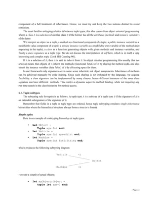 Page 33
component of a full treatment of inheritance. Hence, we must try and keep the two notions distinct to avoid
confusion.
The most familiar subtyping relation is between tuple types; this idea comes from object oriented programming
where a class A is a subclass of another class B if the former has all the attributes (methods and instance variables)
of the latter.
We interpret an object as a tuple, a method as a functional component of a tuple, a public instance variable as a
modifiable value component of a tuple, a private instance variable as a modifiable own variable of the methods (not
appearing in the tuple), a class as a function generating objects with given methods and instance variables, and
finally a class signature as a tuple type. We do not discuss the interpretation of self here, which is in itself a very
interesting and complex topic [Cook Hill Canning 90] .
If A is a subclass of B, then A is said to inherit from B. In object oriented programming this usually (but not
always) means that objects of A inherit the methods (functional fields) of B by sharing the method code, and also
inherit the instance variables (data fields) of B by allocating space for them.
In our framework only signatures are in some sense inherited, not object components. Inheritance of methods
can be achieved manually by code sharing. Since such sharing is not enforced by the language, we acquire
flexibility: a class signature can be implemented by many classes, hence different instances of the same class
signature can have different methods. This confers a dynamic aspect to method binding, while not requiring any
run-time search in the class hierarchy for method access.
6.1. Tuple subtypes
The subtyping rule for tuples is as follows. A tuple type A is a subtype of a tuple type B if the signature of A is
an extended subsignature of the signature of B.
Remember that fields in a tuple or tuple type are ordered, hence tuple subtyping emulates single-inheritance
hierarchies where the hierarchical structure always forms a tree (or a forest).
Simple tuples
Here is an example of a subtyping hierarchy on tuple types:
• Let Object =
Tuple age:Int end;
• Let Vehicle =
Tuple age:Int speed:Int end;
• Let Machine =
Tuple age:Int fuel:String end;
which produces the following subtyping diagram:
Vehicle <:
Object
Machine <:
Here are a couple of actual objects:
• let myObject:Object =
tuple let age=3 end;
 