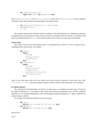 Page 34
• let myVehicle:Vehicle =
tuple let age=3 let speed=120 end;
Since myVehicle:Vehicle and Vehicle<:Object, we have that myVehicle:Object (this is called the
subsumption rule). Hence functions expecting objects will accept vehicles:
• let age(object:Object):Int = object.age;
• age(myVehicle);
» 3 : Int
This example illustrates the flexibility inherent in subtypes. Note that inheritance (i.e. subtyping) is automatic
and depends only on the structure of types; it does not have to be declared. Note also that the age function could
have been defined before the Vehicle type, but still would work on vehicles as soon as these were defined.
Abstract tuples
Since tuples may be used to form abstract types, we immediately get a notion of abstract subtypes: that is,
subtyping between abstract types. For example:
• Let Point =
Tuple
A::TYPE
new(x,y:Int):A
x,y(p:A):Int
end;
• Let ColorPoint =
Tuple
A::TYPE
new(x,y:Int):A
x,y(p:A):Int
paint(p:A c:Color):Ok
color(p:A):Color
end;
where a new color point starts with some default color and can then be painted in some other color. Here
ColorPoint <: Point, hence any program working on points will also accept color points, by subsumption.
6.2. Option subtypes
The subtyping rule for option types is as follows: an option type A is a subtype of an option type B if B has all
the tagged components of A (according to their names and positions) and possibly more, and the component
signatures in A are extended subsignatures of the corresponding component signatures in B. Again, components in
an option type are ordered.
For example, if we define the following enumeration types:
• Let Day =
Option mon tue wed thu fri sat sun end;
• Let WeekDay =
Option mon tue wed thu fri end;
then we have:
 