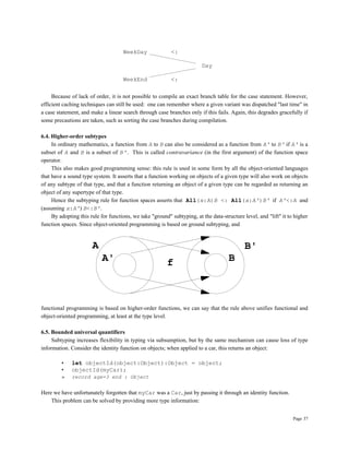 Page 37
WeekDay <:
Day
WeekEnd <:
Because of lack of order, it is not possible to compile an exact branch table for the case statement. However,
efficient caching techniques can still be used: one can remember where a given variant was dispatched "last time" in
a case statement, and make a linear search through case branches only if this fails. Again, this degrades gracefully if
some precautions are taken, such as sorting the case branches during compilation.
6.4. Higher-order subtypes
In ordinary mathematics, a function from A to B can also be considered as a function from A' to B' if A' is a
subset of A and B is a subset of B'. This is called contravariance (in the first argument) of the function space
operator.
This also makes good programming sense: this rule is used in some form by all the object-oriented languages
that have a sound type system. It asserts that a function working on objects of a given type will also work on objects
of any subtype of that type, and that a function returning an object of a given type can be regarded as returning an
object of any supertype of that type.
Hence the subtyping rule for function spaces asserts that All(x:A)B <: All(x:A')B' if A'<:A and
(assuming x:A') B<:B'.
By adopting this rule for functions, we take "ground" subtyping, at the data-structure level, and "lift" it to higher
function spaces. Since object-oriented programming is based on ground subtyping, and
f B
B'
A'
A
functional programming is based on higher-order functions, we can say that the rule above unifies functional and
object-oriented programming, at least at the type level.
6.5. Bounded universal quantifiers
Subtyping increases flexibility in typing via subsumption, but by the same mechanism can cause loss of type
information. Consider the identity function on objects; when applied to a car, this returns an object:
• let objectId(object:Object):Object = object;
• objectId(myCar);
» record age=3 end : Object
Here we have unfortunately forgotten that myCar was a Car, just by passing it through an identity function.
This problem can be solved by providing more type information:
 