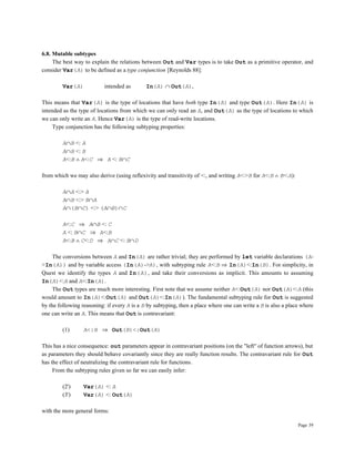 Page 39
6.8. Mutable subtypes
The best way to explain the relations between Out and Var types is to take Out as a primitive operator, and
consider Var(A) to be defined as a type conjunction [Reynolds 88]:
Var(A) intended as In(A) ∩ Out(A),
This means that Var(A) is the type of locations that have both type In(A) and type Out(A). Here In(A) is
intended as the type of locations from which we can only read an A, and Out(A) as the type of locations to which
we can only write an A. Hence Var(A) is the type of read-write locations.
Type conjunction has the following subtyping properties:
A∩B <: A
A∩B <: B
A<:B ∧ A<:C ⇒ A <: B∩C
from which we may also derive (using reflexivity and transitivity of <:, and writing A<:>B for A<:B ∧ B<:A):
A∩A <:> A
A∩B <:> B∩A
A∩(B∩C) <:> (A∩B)∩C
A<:C ⇒ A∩B <: C
A <: B∩C ⇒ A<:B
A<:B ∧ C<:D ⇒ A∩C <: B∩D
The conversions between A and In(A) are rather trivial; they are performed by let variable declarations (A-
>In(A)) and by variable access (In(A)->A), with subtyping rule A<:B ⇒ In(A)<:In(B). For simplicity, in
Quest we identify the types A and In(A), and take their conversions as implicit. This amounts to assuming
In(A)<:A and A<:In(A).
The Out types are much more interesting. First note that we assume neither A<:Out(A) nor Out(A)<:A (this
would amount to In(A)<:Out(A) and Out(A)<:In(A)). The fundamental subtyping rule for Out is suggested
by the following reasoning: if every A is a B by subtyping, then a place where one can write a B is also a place where
one can write an A. This means that Out is contravariant:
(1) A<:B ⇒ Out(B)<:Out(A)
This has a nice consequence: out parameters appear in contravariant positions (on the "left" of function arrows), but
as parameters they should behave covariantly since they are really function results. The contravariant rule for Out
has the effect of neutralizing the contravariant rule for functions.
From the subtyping rules given so far we can easily infer:
(2') Var(A) <: A
(3') Var(A) <: Out(A)
with the more general forms:
 