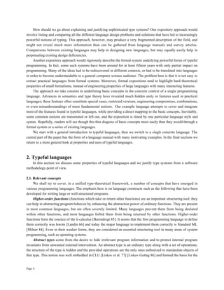 Page 4
How should we go about explaining and justifying sophisticated type systems? One expository approach would
involve listing and comparing all the different language design problems and solutions that have led to increasingly
powerful notions of typing. This approach, however, may produce a very fragmented description of the field, and
might not reveal much more information than can be gathered from language manuals and survey articles.
Comparisons between existing languages may help in designing new languages, but may equally easily help in
perpetuating existing design deficiencies.
Another expository approach would rigorously describe the formal system underlying powerful forms of typeful
programming. In fact, some such systems have been around for at least fifteen years with only partial impact on
programming. Many of the ideas had to be rediscovered in different contexts, or had to be translated into languages
in order to become understandable to a general computer science audience. The problem here is that it is not easy to
extract practical languages from formal systems. Moreover, formal expositions tend to highlight hard theoretical
properties of small formalisms, instead of engineering properties of large languages with many interacting features.
The approach we take consists in underlining basic concepts in the concrete context of a single programming
language. Advances in semantics and type theory have revealed much hidden unity in features used in practical
languages; these features often constitute special cases, restricted versions, engineering compromises, combinations,
or even misunderstandings of more fundamental notions. Our example language attempts to cover and integrate
most of the features found in typeful languages, while providing a direct mapping to the basic concepts. Inevitably,
some common notions are transmuted or left out, and the exposition is tinted by one particular language style and
syntax. Hopefully, readers will see though this thin disguise of basic concepts more easily than they would through a
formal system or a series of existing languages.
We start with a general introduction to typeful languages, then we switch to a single concrete language. The
central part of the paper has the form of a language manual with many motivating examples. In the final sections we
return to a more general look at properties and uses of typeful languages.
2. Typeful languages
In this section we discuss some properties of typeful languages and we justify type systems from a software
methodology point of view.
2.1. Relevant concepts
We shall try to cover, in a unified type-theoretical framework, a number of concepts that have emerged in
various programming languages. The emphasis here is on language constructs such as the following that have been
developed for writing large or well-structured programs.
Higher-order functions (functions which take or return other functions) are an important structuring tool; they
can help in abstracting program behavior by enhancing the abstraction power of ordinary functions. They are present
in most common languages, but are often severely limited. Many languages prevent them from being declared
within other functions, and most languages forbid them from being returned by other functions. Higher-order
functions form the essence of the λ-calculus [Barendregt 85]. It seems that the first programming language to define
them correctly was Iswim [Landin 66] and today the major language to implement them correctly is Standard ML
[Milner 84]. Even in their weaker forms, they are considered an essential structuring tool in many areas of system
programming, such as operating systems.
Abstract types come from the desire to hide irrelevant program information and to protect internal program
invariants from unwanted external intervention. An abstract type is an ordinary type along with a set of operations;
the structure of the type is hidden and the provided operations are the only ones authorized to manipulate objects of
that type. This notion was well embedded in CLU [Liskov et al. 77] [Liskov Guttag 86] and formed the basis for the
 