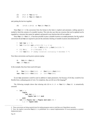 Page 40
(2) A<:B ⇒ Var(A)<:B
(3) B<:A ⇒ Var(A)<:Out(B)
and, putting the last two together:
(4) (A<:B) ∧ (B<:A) ⇒ Var(A)<:Var(B)
Since Var(A)<:A the conversion from the former to the latter is implicit and automatic; nothing special is
needed to fetch the contents of a mutable location. This rule also says that any structure that can be updated can be
regarded as a structure that cannot be updated, and passed to any function that will not update it.
Since Var(A)<:Out(A), it becomes possible to pass a mutable location as an out parameter, but the explicit
conversions @ and var are required to prevent the automatic fetching of mutable locations described above8:
• let var a = 3;
• let f(x:Int out y:Int):Ok = y := x;
(* i.e. f:All(x:Int y:Out(Int))Ok *)
• f(3 @a); (* a becomes 3 *)
• f(3 var(0)) (* dummy location initially 0 becomes 3 *)
Now these conversions can be given a precise typing:
@: Out(A)->Out(A)
var: A->Var(A)
In the example, they have been used with types:
@: Var(Int)->Out(Int) :> Out(Int)->Out(Int)
var: Var(Int)->Out(Int) :> Int->Var(Int)
In-out var parameters could be used in addition to out parameters, but because of (4) they would be less
flexible from a subtyping point of view. For simplicity, they are left out of the language9.
The following example shows that relaxing rule (4) to A<:B ⇒ Var(A)<:Var(B) is semantically
unsound:
• let r =
tuple
let var a =
tuple let b=3 end
end;
• let f(r:Tuple var a:Tuple end end):Ok =
r.a := tuple end;
8 These conversions are being required more for making programs easier to read than out of algorithmic necessity.
9 Note: the implicit conversion Var(A)<:A is problematic for a natural implementation of in-out parameters as pointer-
displacement pairs.
 
