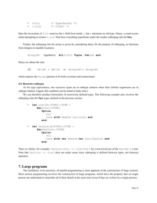 Page 41
• f(r); (* Typechecks! *)
• r.a.b; (* Crash! *)
Here the invocation of f(r) removes the b field from inside r, but r maintains its old type. Hence, a crash occurs
when attempting to extract r.a.b. Note how everything typechecks under the weaker subtyping rule for Var.
Finally, the subtyping rule for arrays is given by considering them, for the purpose of subtyping, as functions
from integers to mutable locations:
Array(A) regarded as All(:Int) Tuple :Var(A) end
Hence we obtain the rule:
(5) (A<:B) ∧ (B<:A) ⇒ Array(A)<: Array(B)
which requires the Array operator to be both covariant and contravariant.
6.9. Recursive subtypes
As for type equivalence, two recursive types are in subtype relation when their infinite expansions are in
subtype relation. (Again, this condition can be tested in finite time.)
We can therefore produce hierarchies of recursively defined types. The following example also involves the
subtyping rules for Var types, defined in the previous section.
• Let List(A::TYPE)::TYPE =
Rec(List::TYPE)
Option
nil
cons with head:A tail:List end
end;
• Let VarList(A:TYPE)::TYPE =
Rec(VarList::TYPE)
Option
nil
cons with var head:A var tail:VarList end
end;
Then we obtain, for example, VarList(Int) <: List(Int) by a non-trivial use of the Var(A)<:A rule.
Note that VarList <: List does not make sense since subtyping is defined between types, not between
operators.
7. Large programs
The usefulness, even necessity, of typeful programming is most apparent in the construction of large systems.
Most serious programming involves the construction of large programs, which have the property that no single
person can understand or remember all of their details at the same time (even if they are written by a single person).
 
