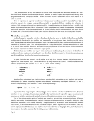 Page 42
Large programs must be split into modules, not only to allow compilers to deal with them one piece at a time,
but also to allow people to understand them one piece at a time. In fact it is a good idea to split even relatively small
programs into modules. As a rule of thumb, a module should not exceed a few hundred lines of code, and can be as
small as desired.
A lot of experience is required to understand where module boundaries should be located [Parnas 72]. In
principle, any part of a program which could conceivably be reused should form a module. Any collection of
routines which maintain an internal invariant that could be violated by careless use should also form a module. And
almost every user-defined data type (or collection of closely related data types) should form a module, together with
the relevant operations. Module boundaries should be located wherever there is some information that can or should
be hidden; that is, information not needed by other modules, or information that can be misused by other modules.
7.1. Interfaces and modules
Module boundaries are called interfaces. Interfaces declare the types (or kinds) of identifiers supplied by
modules; that is, they describe how modules may plug together to form systems. Many interfaces provide one or
more abstract data types with related operations; in this case they should define a consistent and complete set of
operations on the hidden types. Other interfaces may just be a collection of related routines, or a collection of types
to be used by other modules. Interfaces should be carefully documented, because they are the units of abstraction
that one must understand in order to understand a larger system.
Both interfaces and modules may import other interfaces or modules; they all export a set of identifiers. A
module satisfies (or implements) an interface if it provides all the identifiers required by the interface; a module may
also define additional identifiers for its own internal purposes.
In Quest, interfaces and modules can be entered at the top level, although normally they will be found in
separate files. Each interface, say A, can be implemented by many modules, say b and c. Each module specifies the
interface it implements; this is written as b:A and c:A in the module headings:
• interface A • module b:A
import .. import ..
export export
.. ..
end; end;
Both interfaces and modules may explicitly import other interfaces and modules in their headings (the interface
implemented by a module is implicitly imported in the module). The following line imports: interfaces C, D, and E;
module c implementing C; and modules d1 and d2 both implementing D.
import c:C d1,d2:D :E
Imported modules are just tuples; values and types can be extracted with the usual "dot" notation. Imported
interfaces are just tuple types. Since modules are tuples, they are first class: it is possible to pass modules around,
store them in variables, and choose dynamically between different implementations of the same interface.
One of the main pragmatic goals of modules and interfaces is to provide separate compilation. When an
interface is evaluated, a corresponding file is written, containing a compiled version of the interface. Similarly, when
a module is evaluated, a file is written, containing a compiled version of the module. When interfaces and modules
are evaluated, all the imported interfaces must have been compiled, but the imported modules do not have to be. The
import dependencies of both modules and interfaces must form a directed acyclic graph; that is, mutually recursive
imports are not allowed to guarantee that the linking process is deterministic.
 