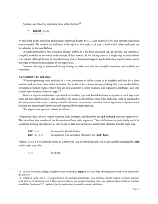 Page 43
Modules are linked by importing them at the top level10.
• import b:A;
» let b:A = ..
At this point all the interfaces and modules imported directly by b, A, and recursively by their imports, must have
been compiled. The result is the definition at the top level of a tuple b, of type A, from which values and types can
be extracted in the usual fashion.
A compiled module is like a function closure: nothing in it has been evaluated yet. At link time, the contents of
compiled modules are evaluated in the context of their imports. In the linking process, a single copy of each module
is evaluated (although it may be imported many times). Evaluation happens depth-first along import chains, and in
the order in which modules appear in the import lists.
Version checking is performed during linking, to make sure that the compiled interfaces and modules are
consistent.
7.2. Manifest types and kinds
When programming with modules, it is very convenient to define a type in an interface and then have other
modules and interfaces refer to that definition. But so far we have shown no way of doing this: types can be defined
in bindings (module bodies) where they are not accessible to other modules, and signatures (interfaces) can only
contain specifications of abstract types11.
Hence a separate mechanism is provided to introduce type and kind definitions in signatures; such types and
kinds are then called manifest. This should be seen just as a convenience: these types and kinds could be expanded at
all their points of use, and everything would be the same. In particular, manifest entities appearing in signatures and
bindings are (conceptually) removed and expanded before typechecking.
We augment our syntactic classes as follows:
• Signatures: they can now contain manifest kinds and types, introduced by the DEF and Def keywords respectively.
The identifiers thus introduced can be mentioned later in the signature. These definitions are particularly useful in
signatures forming tuple types (e.g. interfaces), so that these definitions can be later extracted from the tuple type.
DEF U=K is a manifest kind definition.
Def X::K=A is a manifest type definition. (Similarly for Def Rec.)
• Kinds: if X is a type identifier bound to a tuple type (e.g. an interface), and U is a kind variable introduced by DEF
in that tuple type, then:
X_U is a kind.
10 In view of dynamic linking, it might be nicer to introduce import as a new form of binding that would not be restricted to
the top level.
11 In fact we could write X<:A (a specification of a partially-abstract type) in an interface, thereby making X publicly available
as (a subtype of) the known type A. However according to our signature matching rules, any implementation of such an interface
should then "implement" X , probably just by duplicating A's possibly complex definition.
 