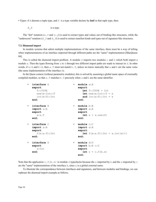 Page 44
• Types: if A denotes a tuple type, and X is a type variable declare by Def in that tuple type, then:
A_X is a type.
The "dot" notation (x.Y and x.y) is used to extract types and values out of binding-like structures, while the
"underscore" notation (X_U and A_X) is used to extract manifest kinds and types out of signature-like structures.
7.3. Diamond import
In module systems that admit multiple implementations of the same interface, there must be a way of telling
when implementations of an interface imported through different paths are the "same" implementation [MacQueen
84].
This is called the diamond import problem. A module d imports two modules c and b which both import a
module a. Then the types flowing from a to d through two different import paths are made to interact in d. In other
words, if a:A and b:A, then a.T must not match b.T, unless we know statically that a and b are the same value
(the same implementation of the interface A).
In the Quest context (without parametric modules), this is solved by assuming a global name space of externally
compiled modules, so that a.T matches b.T precisely when a and b are the same identifier.
• interface A • module a:A
export export
T::TYPE Let T::TYPE = Int
new(x:Int):T let new(x:Int):T = x
int(x:T):Int and int(x:T):Int = x
end; end;
• interface B • module b:B
import a:A import a:A
export export
x:a.T let x = a.new(0)
end; end;
• interface C • module c:C
import a:A import a:A
export export
f(x:a.T):Int let f(x:a.T):Int = a.int(x)+1
end; end;
• interface D • module d:D
export import b:B c:C
z:Int export
end; let z = c.f(b.x)
end;
Note that the application c.f(b.x) in module d typechecks because the a imported by b and the a imported by c
are the "same" implementation of the interface A, since a is a global external name.
To illustrate the correspondence between interfaces and signatures, and between modules and bindings, we can
rephrase the diamond import example as follows.
 