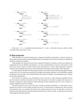 Page 45
• Let A::TYPE = • let a:A =
Tuple tuple
T::TYPE Let T::TYPE = Int
new(x:Int):T let new(x:Int):T = x
int(x:T):Int and int(x:T):Int = x
end; end;
• Let B::TYPE = • let b:B =
Tuple tuple
x:a.T let x = a.new(0)
end; end;
• Let C::TYPE = • let c:C =
Tuple tuple
f(x:a.T):Int let f(x:a.T):Int = a.int(x)+1
end; end;
• Let D::TYPE = • let d:D =
Tuple tuple
z:Int let z = c.f(b.x)
end; end;
In this case, c.f(b.x) typechecks because the types of c.f and b.x both refer to the same variable a which
is lexically in the scope of both c and b.
8. Huge programs
When programs first started becoming large, composed of hundreds of procedures, it became necessary to
process them in chunks, both for practical implementation considerations and for better structuring. Eventually this
trend led to modules and interfaces.
Today programs are starting to become huge, composed of hundreds of interfaces, and the same problems are
reappearing one level up. Modules and interfaces, as we have considered them so far, have a flat structure; when
there are too many of them it is hard to figure out the organization of a system. More importantly, a group of
interfaces may be intended to be private to a given subsystem, and should not be accessible to other subsystems.
It would clearly be desirable to be able to group interfaces into systems which could then be grouped into larger
systems, and so on. We cannot just syntactically nest modules and interfaces and hope to solve the problem: separate
compilation is then prevented. Also remember that the flat structure of modules is an advantage because it escapes
the strict block scoping rules.
In this section, we examine a way of describing systems of interfaces, while remaining compatible with our
previous notions of modules and interfaces. One of the main goals is to be able to reorganize the structure of a
subsystem (including its inner interfaces) without affecting the other subsystems that use it; this is similar to a
separate compilation criterion for modules.
We classify systems as open, closed, and sealed. To make an analogy with hardware, an open system is like a
hardware box without a cover; anybody can plug wires into it. A closed system is a hardware box with a cover but
with expansion slots: one can plug wires only into the outside connectors, but one can also add a new piece of
hardware (with related external connectors) that has internal access to the box. Finally, a sealed system can be used
only through the provided connectors.
 