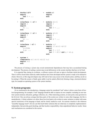 Page 48
• interface I of W • module m:I
export export
Def T = ... end;
end;
• interface I1 of W • module m1:I1
import I import I
export export
f: ... let f = ...
end; end;
• interface I2 of W • module m2:I2
import I import I
export export
g: ... let g = ...
end; end;
• interface J of W • module n:J
export import :I m1:I1 m2:I2
T::TYPE export
f,g: ... Let T = I_T
end; let f = m1.f and g = m1.g
end;
• system W
components m:I m1:I1 m2:I2 n:J
export n:J
end;
The process of closing a system may reveal unintentional dependencies that may have accumulated during
development. The process of sealing a system may reveal deficiencies in the system interface that have to be fixed.
It is expected that, during its evolution, a software system will start as open to facilitate initial development.
Then it will be closed when relatively stable interfaces have been developed and the system is ready to be released to
clients. However, at this stage developers may still want to have easy access to the closed system, and they can do so
by joining it. When the system is finally quite stable it can be sealed, effectively forming a large, structured abstract
type, for example an operating system or file system interface.
9. System programs
As we mentioned in the introduction, a language cannot be considered "real" unless it allows some form of low-
level programming; for example a "real" language should be able to express its own compiler, including its own run-
time system (memory allocation, garbage collection, etc.). Most interesting systems, at some point, must get down to
the bit level. One can always arrange that these parts of the system are written in some other language, but this is
unsatisfactory. A better solution is to allow these low-level parts to be written in some variation (a subset with some
special extensions) of the language at hand, and be clearly marked as such. An extreme situation is the infamous
"assembly language insert", but one can find much better solutions that are relatively or completely implementation-
independent, that provide good checking, and that localize responsibility when unpredicted behavior results. Some
such mechanisms are considered in this section.
 