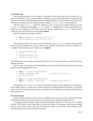 Page 49
9.1. Dynamic types
Static typechecking cannot cover all situations. One problem is with giving a type to an eval function, or to a
generic print function. A more common problem is handling in a type-sound way data that lives longer than any
activation of the compiler [Atkinson Bailey Chisholm Cockshott Morrison 83]. These problems can be solved by the
introduction of dynamic types, here realized by a built-in module dynamic:Dynamic (see the Appendix).
Objects of type Dynamic_T should be imagined as pairs of a type and an object of that type. In fact,
Dynamic_T is defined as the type Auto A::TYPE with a:A end, and many of the relevant operations are
defined in terms of operations on auto types. In particular, the type component of a Dynamic_T object must be a
closed type, and it can be tested at run-time through inspect.
One can construct dynamic objects as follows:
• let d3:Dynamic_T = dynamic.new(:Int 3);
» let d3:Dynamic_T = auto :Int with 3 end
These objects can then be narrowed to a given (closed) type via the dynamic.be operation. If the given type
matches the type contained in the dynamic, then the value contained in the dynamic is returned. Otherwise an
exception is raised (narrowing is just a special case of inspect):
• dynamic.be(:Int d3);
» 3: Int
• dynamic.be(:Bool d3);
» Exception: dynamicError
The matching rules for narrowing and inspecting are the same as for static typechecking, except that the check
happens at run-time.
Since an object of type dynamic is self-describing it can be saved to a file and then read back and narrowed,
maybe in a separate programming session:
• let wr = writer.file("d3.dyn");
• dynamic.extern(wr d3); (* Write d3 to file *)
• writer.close(wr);
...
• let rd = reader.file("d3.dyn");
• let d3 = dynamic.intern(rd); (* Read d3 from file *)
The operations extern and intern preserve sharing and circularities within a single dynamic object, but not
across different objects. All values can be made into dynamics, including functions and dynamics. All dynamic
values can be externed, except readers and writers; in general it is not meaningful to extern objects that are bound to
input/output devices.
9.2. Stack allocation
Memory allocation in Quest is mostly dynamic; variables are kept on a stack but they normally refer to heap-
allocated data structures such as tuples, functions, etc. Heap memory is reclaimed by garbage collection.
In a language based on dynamic storage allocation and garbage collection, how does one write a garbage
collector? The solution involves identifying an allocation-free subset of the language, and writing the garbage
collector in that subset. In other words, one must distinguish between stack allocation, where storage is easily
reclaimed, and heap allocation, which requires collection.
 