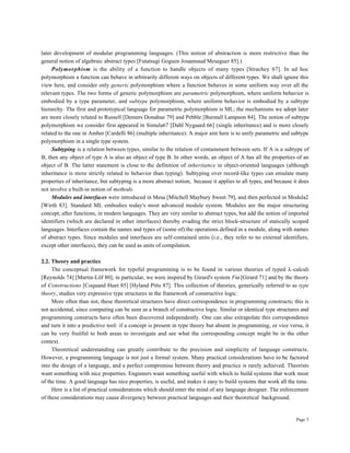 Page 5
later development of modular programming languages. (This notion of abstraction is more restrictive than the
general notion of algebraic abstract types [Futatsugi Goguen Jouannaud Meseguer 85].)
Polymorphism is the ability of a function to handle objects of many types [Strachey 67]. In ad hoc
polymorphism a function can behave in arbitrarily different ways on objects of different types. We shall ignore this
view here, and consider only generic polymorphism where a function behaves in some uniform way over all the
relevant types. The two forms of generic polymorphism are parametric polymorphism, where uniform behavior is
embodied by a type parameter, and subtype polymorphism, where uniform behavior is embodied by a subtype
hierarchy. The first and prototypical language for parametric polymorphism is ML; the mechanisms we adopt later
are more closely related to Russell [Demers Donahue 79] and Pebble [Burstall Lampson 84]. The notion of subtype
polymorphism we consider first appeared in Simula67 [Dahl Nygaard 66] (single inheritance) and is more closely
related to the one in Amber [Cardelli 86] (multiple inheritance). A major aim here is to unify parametric and subtype
polymorphism in a single type system.
Subtyping is a relation between types, similar to the relation of containment between sets. If A is a subtype of
B, then any object of type A is also an object of type B. In other words, an object of A has all the properties of an
object of B. The latter statement is close to the definition of inheritance in object-oriented languages (although
inheritance is more strictly related to behavior than typing). Subtyping over record-like types can emulate many
properties of inheritance, but subtyping is a more abstract notion, because it applies to all types, and because it does
not involve a built-in notion of methods.
Modules and interfaces were introduced in Mesa [Mitchell Maybury Sweet 79], and then perfected in Modula2
[Wirth 83]. Standard ML embodies today's most advanced module system. Modules are the major structuring
concept, after functions, in modern languages. They are very similar to abstract types, but add the notion of imported
identifiers (which are declared in other interfaces) thereby evading the strict block-structure of statically scoped
languages. Interfaces contain the names and types of (some of) the operations defined in a module, along with names
of abstract types. Since modules and interfaces are self-contained units (i.e., they refer to no external identifiers,
except other interfaces), they can be used as units of compilation.
2.2. Theory and practice
The conceptual framework for typeful programming is to be found in various theories of typed λ-calculi
[Reynolds 74] [Martin-Löf 80]; in particular, we were inspired by Girard's system Fω [Girard 71] and by the theory
of Constructions [Coquand Huet 85] [Hyland Pitts 87]. This collection of theories, generically referred to as type
theory, studies very expressive type structures in the framework of constructive logic.
More often than not, these theoretical structures have direct correspondence in programming constructs; this is
not accidental, since computing can be seen as a branch of constructive logic. Similar or identical type structures and
programming constructs have often been discovered independently. One can also extrapolate this correspondence
and turn it into a predictive tool: if a concept is present in type theory but absent in programming, or vice versa, it
can be very fruitful to both areas to investigate and see what the corresponding concept might be in the other
context.
Theoretical understanding can greatly contribute to the precision and simplicity of language constructs.
However, a programming language is not just a formal system. Many practical considerations have to be factored
into the design of a language, and a perfect compromise between theory and practice is rarely achieved. Theorists
want something with nice properties. Engineers want something useful with which to build systems that work most
of the time. A good language has nice properties, is useful, and makes it easy to build systems that work all the time.
Here is a list of practical considerations which should enter the mind of any language designer. The enforcement
of these considerations may cause divergency between practical languages and their theoretical background.
 
