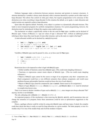 Page 50
Ordinary languages make a distinction between memory structures and pointers to memory structures. A
structure denoted by a variable is always stack allocated, while a structure denoted by a pointer can be either stack or
heap allocated. This allows fine control on what goes where, but requires programmers to be conscious of this
distinction even when everything is heap allocated. In this situation the default, so to speak, is stack allocation and
explicit actions are required to achieve heap allocation.
Quest takes the opposite default. Normally, every object is a pointer to a dynamically allocated structure. This
leads to more transparent programs for symbolic manipulation situations. For system programming, however, the
distinction must be reintroduced. In Quest this requires some explicit actions.
The mechanism we adopt is superficially similar to the one used for Var types: variables can be declared of
Still types. Values of Still(A) type are values of type A allocated "flat", without an additional pointer
referring to them, hence they must be part of some other structure, such as the stack or a tuple in the heap12.
A stack-allocated variable can be declared by a still keyword:
• Let A = Tuple x,y:Int end;
» Let A::TYPE = Tuple x,y:Int end
• let still a:A = tuple let x=3 let y=5 end;
» let still a:A = tuple let x=3 let 7=5 end
Variables of Still types must be passed by-alias, as we have seen for Var types:
• let f(still a:A):Int = a.x+a.y;
» let f(still a:A):Int = <fun>
• f(@a);
» 8: Int
Restrictions have to be imposed on what is legal with Still types.
• Global variables of functions cannot have Still types. (This could create dangling references.)
• Functions or expressions cannot return objects of Still type. (This too could create dangling
references.)
• Objects of Still types cannot be the source or target of an assignment; only their components can.
(Such assignment would have a very different semantics than ordinary assignment, and would cause
problems because polymorphic functions would not know the size of such objects.)
• Objects of Still type cannot be compared by is or isnot. (Same reason as for assignment.)
• Objects of types Still(String), Still(Array(A)), and Still(All(S)A) must be initialized
to compile-time known sizes.
There is no reason to declare variables of types such as Still(Int), since integers are always allocated "flat"
anyway, but this is not forbidden.
The only subtyping rule is Still(A)<:Still(B) if A<:B.
An important property of this mechanism is that removing the Still, still, and @ annotations does not
change the semantics of a program; hence these annotations could be seen as optimization suggestions to the
compiler.
Hence, a garbage collector could be written by using only Still types and basic types; if asked, the compiler
could then check that there is really no need for heap allocation in a given module. The latter property is true of a
module only if it is true of the module body and of all the modules it imports.
12 None of Var(Var(A)), Var(Still(A)), Still(Var(A)), or Still(Still(A)) are allowed.
 