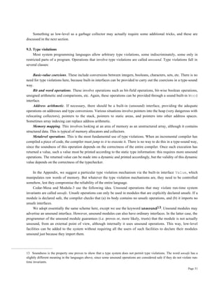 Page 51
Something as low-level as a garbage collector may actually require some additional tricks, and these are
discussed in the next section.
9.3. Type violations
Most system programming languages allow arbitrary type violations, some indiscriminately, some only in
restricted parts of a program. Operations that involve type violations are called unsound. Type violations fall in
several classes:
Basic-value coercions. These include conversions between integers, booleans, characters, sets, etc. There is no
need for type violations here, because built-in interfaces can be provided to carry out the coercions in a type-sound
way.
Bit and word operations. These involve operations such as bit-field operations, bit-wise boolean operations,
unsigned arithmetic and comparisons, etc. Again, these operations can be provided through a sound built-in Word
interface.
Address arithmetic. If necessary, there should be a built-in (unsound) interface, providing the adequate
operations on addresses and type conversions. Various situations involve pointers into the heap (very dangerous with
relocating collectors), pointers to the stack, pointers to static areas, and pointers into other address spaces.
Sometimes array indexing can replace address arithmetic.
Memory mapping. This involves looking at an area of memory as an unstructured array, although it contains
structured data. This is typical of memory allocators and collectors.
Metalevel operations. This is the most fundamental use of type violations. When an incremental compiler has
compiled a piece of code, the compiler must jump to it to execute it. There is no way to do this in a type-sound way,
since the soundness of this operation depends on the correctness of the entire compiler. Once such execution has
returned a value, such a value must be printed according to the static type information: this requires more unsound
operations. The returned value can be made into a dynamic and printed accordingly, but the validity of this dynamic
value depends on the correctness of the typechecker.
In the Appendix, we suggest a particular type violation mechanism via the built-in interface Value, which
manipulates raw words of memory. But whatever the type violation mechanisms are, they need to be controlled
somehow, lest they compromise the reliability of the entire language.
Cedar-Mesa and Modula-3 use the following idea. Unsound operations that may violate run-time system
invariants are called unsafe. Unsafe operations can only be used in modules that are explicitly declared unsafe. If a
module is declared safe, the compiler checks that (a) its body contains no unsafe operations, and (b) it imports no
unsafe interfaces.
We adopt essentially the same scheme here, except we use the keyword unsound13. Unsound modules may
advertise an unsound interface. However, unsound modules can also have ordinary interfaces. In the latter case, the
programmer of the unsound module guarantees (i.e. proves or, more likely, trusts) that the module is not actually
unsound, from an external point of view, although internally it uses unsound operations. This way, low-level
facilities can be added to the system without requiring all the users of such facilities to declare their modules
unsound just because they import them.
13 Soundness is the property one proves to show that a type system does not permit type violations. The word unsafe has a
slightly different meaning in the languages above, since some unsound operations are considered safe if they do not violate run-
time invariants.
 