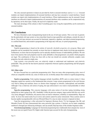 Page 52
The only unsound operations in Quest are provided by built-in unsound interfaces such as Value. Unsound
modules can import (implementations of) unsound interfaces and may have unsound or sound interfaces. Sound
modules can import only (implementations of) sound interfaces. (These implementations may be unsound.) Sound
interfaces are allowed to import (implementations of) unsound interfaces since soundness can be compromised only
by operations, not by their types. Finally, the top level is implicitly sound.
The main advantage of this scheme is that if something goes very wrong the responsibility can be restricted to
unsound modules.
10. Conclusions
We have illustrated a style of programming based on the use of rich type systems. This is not new in general,
but the particularly rich type system we have described, based on type quantifiers and subtypes, extends the state of
the art. This rich type structure can account for functional, imperative, algebraic, and object-oriented programming
in a unified framework, and extends to programming in the large and, with care, to system programming.
10.1. This style
Typeful programming is based on the notion of statically checkable properties of a program. Many such
properties can be considered, but currently we know best how to implement static checks involving type properties.
Furthermore, we know that not all properties can be statically checked, because of undecidability problems. We also
know from practice that such properties must be easily definable so that programmers can predict which programs
are legal. The combination of these two facts tells us that one should not consider arbitrarily complex static
properties, but only relatively simple ones.
Type systems, even powerful ones, are relatively simple to understand and implement, and relatively
predictable. They provide the best known practical compromise between typeless programming and full program
verification.
10.2. Other styles
We have focused here on a particular programming style. There are many other programming styles, most of
which are compatible with this one, some of which are not; we briefly analyze their relation to typeful programming.
Typeless programming. Truly typeless languages include Assemblers, BCPL and, to a minor extent, C; these
languages regard raw memory as the fundamental data structure. Large systems programmed in this style become
very hard to debug and maintain, hence we dismiss these languages as obsolete, undisciplined, and unreliable.
Although C has a relatively rich notion of typing, the type enforcement is too weak to lead predictably to robust
systems.
Type-free programming. This concerns languages with some notion of run-time typing (including strong
typing) but no static typing (Lisp, APL, Smalltalk). Unlike the previous category, large systems built this way can be
very easily debugged. Nonetheless, this practice does not lead to robustness, reliability or maintainability. Bugs can
easily be fixed, but cannot easily be prevented, and systems cannot be easily restructured. These systems seem to
become rapidly incomprehensible with size [Weinreb Moon 81], since no static structure is imposed on them.
Type-free programming is often advocated for beginners [Kemeny Kurtz 71], but languages like ML and
Miranda [Turner 85] have demonstrated that some powerful type systems, if desired, can be made completely
unobtrusive through type inferencing techniques, and can actually help trap many of the mistakes beginners make.
Functional programming. Languages for functional programming have traditionally been untyped, but most of
the recent ones are typed [Turner 85]. Higher-order function types account for this style of programming.
 