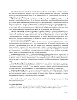 Page 53
Imperative programming. Virtually all imperative languages (the main exceptions being Assemblers and Basic)
have some form of typing. See Modula-2 [Wirth 83] for a modern, highly structured type system. Types are not
normally involved in controlling side-effects, but see [Lucassen Gifford 88] which proposes an interesting way to
use quantifiers for this purpose.
Object-oriented programming. The original object-oriented language, Simula67 [Dahl Nygaard 66], was typed.
Smalltalk [Krasner 83] abandoned typing, but the most recent object-oriented languages are again typed [Stroustrup
86] [Cardelli Donahue Glassman Jordan Kalsow Nelson 89] [Schaffert Cooper Bullis Kilian Wilpolt 86] [Wirth 87].
The notion of subtyping is necessary to capture many of the fundamental notions of object-oriented programming.
Relational programming. There is no reason in principle why languages like Prolog [Kowalski 79] should not
be typed. In fact, these languages manipulate very highly structured data that could be typed in a natural way. Some
efforts have been made in this direction [Mycroft O'Keefe 84], but this seems to be an open problem.
Algebraic programming. This is a programming style where data abstraction is considered fundamental (object-
oriented programming also has this aspect). The notion of abstract types we have described is fundamentally the
same as in CLU [Liskov 77], and has strong relations with OBJ2's [Futatsugi Goguen Jouannaud Meseguer 85]
(although we handle only free algebras, without equations). The idea that existential quantifiers accurately model
abstract types comes from [Mitchell Plotkin 85]. Virtually all algebraic programming is conducted in the many-
sorted case, which makes it naturally typed.
Concurrent programming. There is a different flavor of concurrent programming that fits with each of the
programming styles above; concurrency is, in a sense, orthogonal to style. The question of how types interact with
concurrency is an interesting one. On one hand, there seems to be very little relation between the two: concurrency
has to do with flow of control, while type systems normally avoid flow of control questions. On the other hand,
attempts have been made to use type information to control concurrency [Strom Yemini 83] [Andrews Schneider
88]. In some areas (e.g. shared memory concurrency) static checks are badly needed in order to build reliable
systems. Maybe type systems could provide them; this is an open problem.
Programming in the large. This is a programming discipline for organizing large software systems, based on
the notions of modules and interfaces [Mitchell Maybury Sweet 79] [Wirth 83]. Large systems are kept consistent
by checking that all the interfaces fit together: this is done by typechecking plus version checking. An interface is
basically the type of a module, and we have described how modules and interfaces correspond to tuples and tuple
types.
System programming. This is a programming discipline where some forms of type violations are necessary.
However, many common system programming languages have some notion of typing [Harbison Steele 84]
[Mitchell Maybury Sweet 79] [Wirth 83]. This is because, especially in this area, unchecked programs can have
errors that are extremely difficult to track down, and typing (or quasi-typing) is necessary to maintain sanity.
Database programming. Quest's Dynamic types provide a rudimentary form of data persistence [Atkinson
Bailey Chisholm Cockshott Morrison 83]. More interestingly, set and relation types, as defined in [Buneman Ohori
87], can be integrated in the Quest type system [Cardelli 88], and they interact very nicely with subtyping. Relational
algebra operators (generalized to higher-order) can then be introduced.
We conclude that the need for typing is characteristic of any serious form of programming, and not of any
particular programming style.
10.3. Acknowledgments
Thanks for various discussions to: Roberto Amadio (rules for recursive types), Pierre-Louis Curien
(typechecking algorithms), Peppe Longo (models of subtyping), and Benjamin Pierce (dynamic types).
 