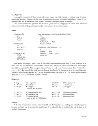 Page 57
11.2. Type rules
A complete semantics of Quest would take many pages; we think it could be written using Structural
Operational Semantics [Plotkin 81], also using the techniques developed in [Abadi Cardelli Pierce Plotkin 89] for
dynamic types. See [Harper Milner Tofte 88] for a full formal language definition in this style.
This section contains the type rules for Miniature Quest, which is a language with scaled down notions of
values, types, kinds, bindings, and signatures, but which presents the essential concepts.
Syntax
Signatures (S): Types and operators (A,B,C; type identifiers X,Y,Z):
∅ X
S, X::K All(S)A
S, x:A Tuple(S)
Fun(X::K)A A(B)
Bindings (D): Rec(X::TYPE)A
∅
D, X::K=A Values (a,b,c; value identifiers x,y,z):
D, x:A=a x
fun(S)a a(D)
Kinds (K, L, M): tuple(D) bind S = a in b
TYPE rec(x:A)a
ALL(X::K)L
POWER(A)
Here we use the construct "bind S = a in b" which binds the components of the tuple "a" to the identifiers in "S"
in the scope "b". In full Quest we use instead the notation "x.Y" and "x.y" to extract types and values out of a tuple
denoted by an identifier "x". Then a program fragment "let x = a .. x.Y .. x.y..." corresponds to "bind ..Y::K..y:A.. =
a in .. y .. Y...". The type rule for "bind" prevents the type identifiers in "S" from occurring in the type of the result.
Similarly, in full Quest types like "x.Y" are not allowed to escape the scope of "x". The formal relation between
"bind" and "x.Y"-"x.y" is studied in [Cardelli Leroy 90].
Judgments
∫ S sig S is a signature S ∫ D∴S' D has signature S'
S ∫ K kind K is a kind S ∫ A::K A has kind K
S ∫ A type A is a type S ∫ a:A a has type A
(same as S ∫ A::TYPE)
S ∫ S'<∴S'' S' is a subsignature of S'' S ∫ S'<∴>S'' equivalent signatures
S ∫ K<::L K is a subkind of L S ∫ K<::>L equivalent kinds
S ∫ A<:B A is a subtype of B S ∫ A<:>B equivalent types
(same as S ∫ A::POWER(B))
Notation
S S' is the concatenation (iterated extension) of S with S'. Signatures and bindings are ordered sequences;
however we freely use the notation X∈dom(S) (type X is defined in S), x∈dom(S) (value x is defined in S).
Similarly for bindings.
 