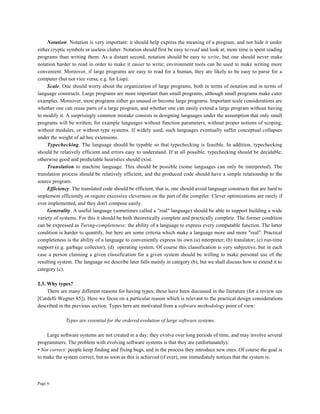Page 6
Notation. Notation is very important: it should help express the meaning of a program, and not hide it under
either cryptic symbols or useless clutter. Notation should first be easy to read and look at; more time is spent reading
programs than writing them. As a distant second, notation should be easy to write, but one should never make
notation harder to read in order to make it easier to write; environment tools can be used to make writing more
convenient. Moreover, if large programs are easy to read for a human, they are likely to be easy to parse for a
computer (but not vice versa, e.g. for Lisp).
Scale. One should worry about the organization of large programs, both in terms of notation and in terms of
language constructs. Large programs are more important than small programs, although small programs make cuter
examples. Moreover, most programs either go unused or become large programs. Important scale considerations are
whether one can reuse parts of a large program, and whether one can easily extend a large program without having
to modify it. A surprisingly common mistake consists in designing languages under the assumption that only small
programs will be written; for example languages without function parameters, without proper notions of scoping,
without modules, or without type systems. If widely used, such languages eventually suffer conceptual collapses
under the weight of ad hoc extensions.
Typechecking. The language should be typable so that typechecking is feasible. In addition, typechecking
should be relatively efficient and errors easy to understand. If at all possible, typechecking should be decidable;
otherwise good and predictable heuristics should exist.
Translation to machine language. This should be possible (some languages can only be interpreted). The
translation process should be relatively efficient, and the produced code should have a simple relationship to the
source program.
Efficiency. The translated code should be efficient; that is, one should avoid language constructs that are hard to
implement efficiently or require excessive cleverness on the part of the compiler. Clever optimizations are rarely if
ever implemented, and they don't compose easily.
Generality. A useful language (sometimes called a "real" language) should be able to support building a wide
variety of systems. For this it should be both theoretically complete and practically complete. The former condition
can be expressed as Turing-completeness: the ability of a language to express every computable function. The latter
condition is harder to quantify, but here are some criteria which make a language more and more "real". Practical
completeness is the ability of a language to conveniently express its own (a) interpreter; (b) translator; (c) run-time
support (e.g. garbage collector); (d) operating system. Of course this classification is very subjective, but in each
case a person claiming a given classification for a given system should be willing to make personal use of the
resulting system. The language we describe later falls mainly in category (b), but we shall discuss how to extend it to
category (c).
2.3. Why types?
There are many different reasons for having types; these have been discussed in the literature (for a review see
[Cardelli Wegner 85]). Here we focus on a particular reason which is relevant to the practical design considerations
described in the previous section. Types here are motivated from a software methodology point of view:
Types are essential for the ordered evolution of large software systems.
Large software systems are not created in a day; they evolve over long periods of time, and may involve several
programmers. The problem with evolving software systems is that they are (unfortunately):
• Not correct: people keep finding and fixing bugs, and in the process they introduce new ones. Of course the goal is
to make the system correct, but as soon as this is achieved (if ever), one immediately notices that the system is:
 