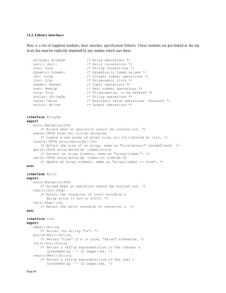 Page 60
11.3. Library interfaces
Here is a list of supplied modules; their interface specification follows. These modules are pre-linked at the top
level, but must be explicitly imported by any module which uses them.
arrayOp: ArrayOp (* Array operations *)
ascii: Ascii (* Ascii conversions *)
conv: Conv (* String conversions *)
dynamic: Dynamic (* Dynamically typed values *)
int: IntOp (* Integer number operations *)
list: List (* Polymorphic lists *)
reader: Reader (* Input operations *)
real: RealOp (* Real number operations *)
trig: Trig (* Trigonometry, to be defined *)
string: StringOp (* String operations *)
value: Value (* Arbitrary value operations. Unsound! *)
writer: Writer (* Output operations *)
interface ArrayOp
export
error:Exception(Ok)
(* Raised when an operation cannot be carried out. *)
new(A::TYPE size:Int init:A):Array(A)
(* Create a new array of given size, all initialized to init. *)
size(A::TYPE array:Array(A)):Int
(* Return the size of an array, same as "size(array)" (predefined). *)
get(A::TYPE array:Array(A) index:Int):A
(* Extract an array element, same as "array[index]". *)
set(A::TYPE array:Array(A) index:Int item:A):Ok
(* Update an array element, same as "array[index] := item". *)
end;
interface Ascii
export
error:Exception(Ok)
(* Raised when an operation cannot be carried out. *)
char(n:Int):Char
(* Return the character of ascii encoding n.
Raise error if n<0 or n>255. *)
val(c:Char):Int
(* Return the ascii encoding of character c. *)
end;
interface Conv
export
okay():String
(* Return the string "ok". *)
bool(b:Bool):String
(* Return "true" if b is true, "false" otherwise. *)
int(n:Int):String
(* Return a string representation of the integer n
(preceded by '~' if negative). *)
real(r:Real):String
(* Return a string representation of the real r
(preceded by '~' if negative). *)
 