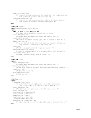 Page 61
char(c:Char):String
(* Return a string containing the character c in single quotes,
with backslash encoding if necessary. *)
string(s:String):String
(* Return a string containing the string s in double quotes,
with backslash encoding wherever necessary. *)
end;
interface Dynamic
import reader:Reader writer:Writer
export
Def T = Auto A::TYPE with :A end
(* A pair of an arbitrary object and its type. *)
error:Exception(Ok)
(* Raised when an operation cannot be carried out. *)
new(A::TYPE a:A):T
(* Package an object of any type into an object of type T. *)
be(A::TYPE d:T):A
(* If the object d was generated from and object a of type A,
then return a, otherwise raise error. *)
copy(d:T):T
(* Make a complete copy of a dynamic object. *)
extern(wr:writer.T d:T):Ok
(* Write a representation of a dynamic object to a writer. *)
intern(rd:reader.T):T
(* Read a dynamic object from a reader. *)
end;
interface IntOp
export
error:Exception(Ok)
(* Raised when an operation cannot be carried out. *)
minInt,maxInt:Int
(* The most negative and most positive representable integers. *)
abs(n:Int):Int
(* Absolute value. *)
min,max(n,m:Int):Int
(* Min and max. *)
end;
interface List
export
T::ALL(A::TYPE)::TYPE
(* If list:List is an implementation of this interface,
then l:list.T(A) is a list of items of type A. *)
error:Exception(Ok)
(* Raised when an operation cannot be carried out. *)
nil(A::TYPE):T(A)
cons(A::TYPE :A :T(A)):T(A)
null(A::TYPE :T(A)):Bool
head(A::TYPE :T(A)):A
tail(A::TYPE :T(A)):T(A)
length(A::TYPE :T(A)):Int
enum(A::TYPE :Array(A)):T(A)
(* "list.enum of ... end" returns the list of elements "...". *)
end;
 