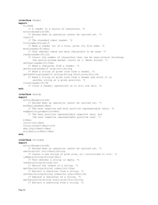 Page 62
interface Reader
export
T::TYPE
(* A reader is a source of characters. *)
error:Exception(Ok)
(* Raised when an operation cannot be carried out. *)
input:T
(* The standard input reader. *)
file(name:String):T
(* Make a reader out of a file, given its file name. *)
more(reader:T):Bool
(* Test whether there are more characters to be read. *)
ready(reader:T):Int
(* Counts the number of characters that can be read without blocking;
the end-of-stream marker counts as 1. Never blocks. *)
getChar(reader:T):Char
(* Read a character from a reader. *)
getString(reader:T size:Int):String
(* Read a string of given size from a reader. *)
getSubString(reader:T string:String start,size:Int):Ok
(* Read a string of given size from a reader and store it in
another string at a given position. *)
close(reader:T):Ok
(* Close a reader; operations on it will now fail. *)
end;
interface RealOp
export
error:Exception(Ok)
(* Raised when an operation cannot be carried out. *)
minReal,maxReal:Real
(* The most negative and most positive representable reals. *)
negEpsilon,posEpsilon:Real
(* The most positive representable negative real, and
the most negative representable positive real. *)
e:Real
int(n:Int):Real
floor,round(r:Real):Int
abs,log(r:Real):Real
min,max(r,s:Real):Real
end;
interface StringOp
export
error:Exception(Ok)
(* Raised when an operation cannot be carried out. *)
new(size:Int init:Char):String
(* Create a new string of give size, all initialized to init. *)
isEmpty(string:String):Bool
(* Test whether a string is empty. *)
length(string:String):Int
(* Return the length of a string. *)
getChar(string:String index:Int):Char
(* Extract a character from a string. *)
setChar(string:String index:Int char:Char):Ok
(* Replace a character of a string. *)
getSub(source:String start,size:Int):String
(* Extract a substring from a string. *)
 